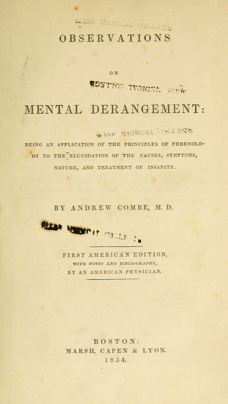 OBSERVATIONS ON MENTAL DERANGEMENT: BEING A^* APPLICATION OF THE PKINCIPLES OF PHRENOLO- GY TO THE^ELUCIDATION OF THE CAUSES, SYMPTOMS, NATURE, AND TREATMENT OF INSANITY. BY ANDREW COMBE, M. D. ^Qtttf^ ■J ,. s. * FIRST AMERICAN EDITION, •WITH :VOTZS ASD BIBLIOGRAPHT, BY AN AMERICAN PHYSICIAN. B O S T O X: MARSH, CAP EN & LYON. 18 34.