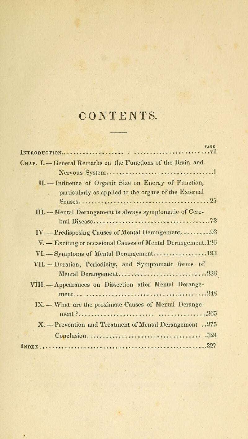 CONTENTS. PAGE. Introduction - vii Chap. I. — General Remarks on the Functions of the Brain and Nervous System 1 II. — Influence 'of Organic Size on Energy of Function, particularly as apphed to the organs of the External Senses 25 III. — Mental Derangement is always symptomatic of Cere- bral Disease .73 IV. —Predisposing Causes of Mental Derangement. 93 V. — Exciting or occasional Causes of Mental Derangement. 126 VI. — Symptoms of Mental Derangement 193 VII. — Duration, Periodicity, and Symptomatic forms of Mental Derangement 236 VilL — Appearances on Dissection after Mental Derange- ment .248 IX. — What are the proximate Causes of Mental Derange- ment ? 265 X, — Prevention and Treatment of Mental Derangement ..275 Conclusion 324 Index , .327