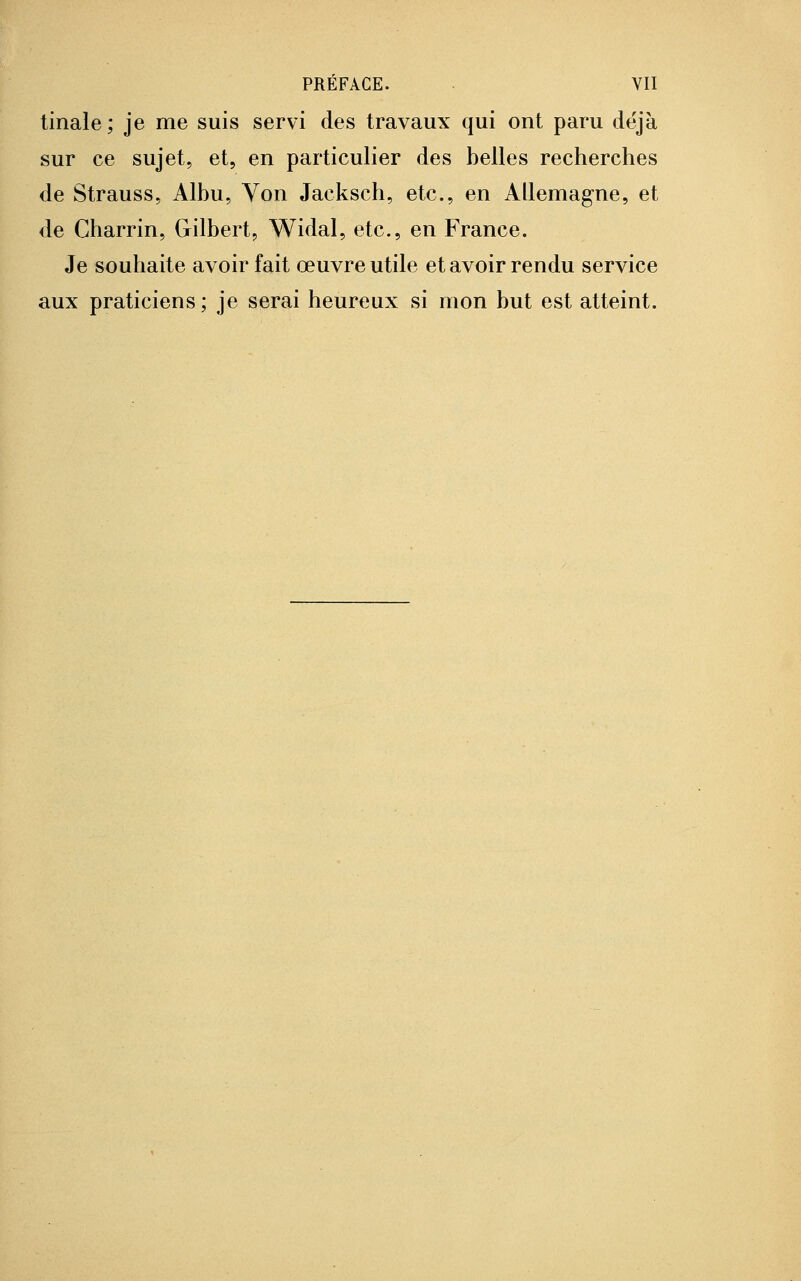 tinale ; je me suis servi des travaux qui ont paru déjà sur ce sujet, et, en particulier des belles recherches de Strauss, Albu, Von Jacksch, etc., en Allemagne, et de Charrin, Gilbert, Widal, etc., en France. Je souhaite avoir fait œuvre utile et avoir rendu service aux praticiens; je serai heureux si mon but est atteint.