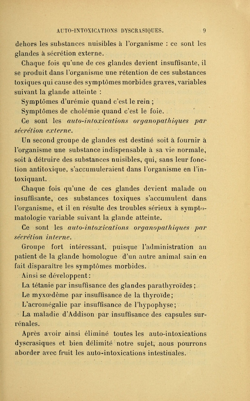 dehors les substances nuisibles à l'organisme : ce sont les glandes à sécrétion externe. Chaque fois qu'une de ces glandes devient insuffisante, il se produit dans l'organisme une rétention de ces substances toxiques qui cause des symptômes morbides graves, variables suivant la glande atteinte : Symptômes d'urémie quand c'est le rein ; Symptômes de cholémie quand c'est le foie. : Ce sont les auto-intoxications organopathiques par sécrétion externe. Un second groupe de glandes est destiné soit à fournir à l'organisme une substance indispensable à sa vie normale, soit à détruire des substances nuisibles, qui, sans leur fonc- tion antitoxique, s'accumuleraient dans l'organisme en l'in- toxiquant. Chaque fois qu'une de ces glandes devient malade ou insuffisante, ces substances toxiques s'accumulent dans l'organisme, et il en résulte des troubles sérieux à sympto- matologie variable suivant la glande atteinte. Ce sont les auto-intoxications organopathiques par sécrétion interne. Groupe fort intéressant, puisque l'administration au patient de la glande homologue d'un autre animal sain en fait disparaître les symptômes morbides. Ainsi se développent: La tétanie par insuffisance des glandes para thyroïdes ; Le myxœdème par insuffisance de la thyroïde; L'acromégalie par insuffisance de l'hypophyse* La maladie d'Addison par insuffisance des capsules sur- rénales. Après avoir ainsi éliminé toutes les auto-intoxications dyscrasiques et bien délimité notre sujet, nous pourrons aborder avec fruit les auto-intoxications intestinales.