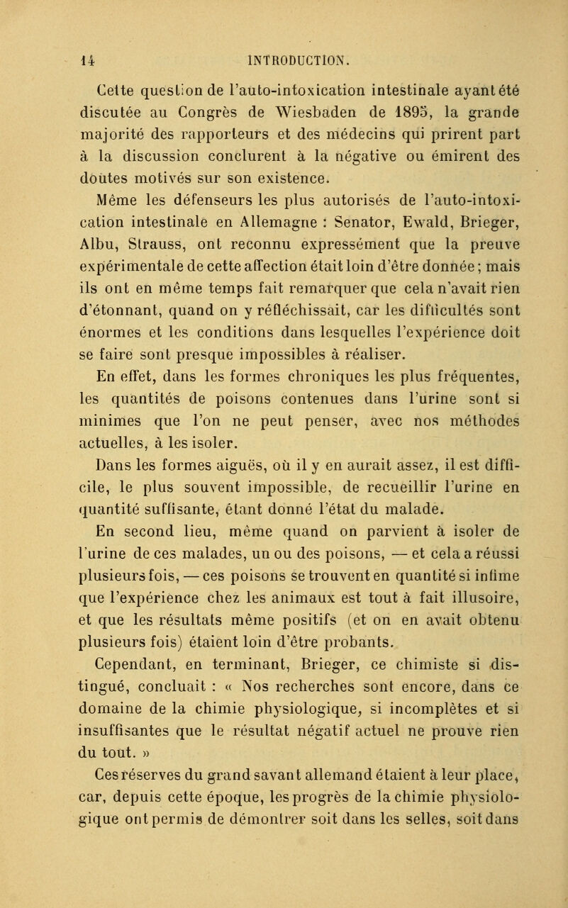 Cette question de l'autointoxication intestinale ayant été discutée au Congrès de Wiesbaden de 1895, la grande majorité des rapporteurs et des médecins qui prirent part à la discussion conclurent à la négative ou émirent des doutes motivés sur son existence. Même les défenseurs les plus autorisés de l'auto-intoxi- cation intestinale en Allemagne : Senator, Ewald, Brieger, Albu, Strauss, ont reconnu expressément que la preuve expérimentale de cette affection était loin d'être donnée ; mais ils ont en même temps fait remarquer que cela n'avait rien d'étonnant, quand on y réfléchissait, car les difficultés sont énormes et les conditions dans lesquelles l'expérience doit se faire sont presque impossibles à réaliser. En effet, dans les formes chroniques les plus fréquentes, les quantités de poisons contenues dans l'urine sont si minimes que l'on ne peut penser, avec nos méthodes actuelles, à les isoler. Dans les formes aiguës, où il y en aurait assez, il est diffi- cile, le plus souvent impossible, de recueillir l'urine en quantité suffisante, étant donné l'état du malade. En second lieu, même quand on parvient à isoler de l'urine de ces malades, un ou des poisons, — et cela a réussi plusieurs fois, — ces poisons se trouvent en quantité si infime que l'expérience chez les animaux est tout à fait illusoire, et que les résultats même positifs (et on en avait obtenu plusieurs fois) étaient loin d'être probants. Cependant, en terminant, Brieger, ce chimiste si dis- tingué, concluait : « Nos recherches sont encore, dans ce domaine de la chimie physiologique, si incomplètes et si insuffisantes que le résultat négatif actuel ne prouve rien du tout. » Ces réserves du grand savant allemand étaient à leur place^ car, depuis cette époque, les progrès de la chimie physiolo- gique ont permis de démontrer soit dans les selles, soit dans