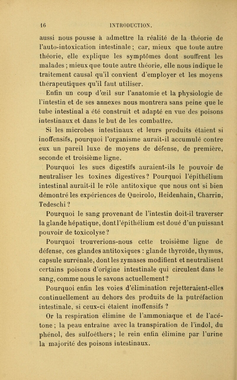 aussi nous pousse à admettre la réalité de la théorie de l'auto-intoxication intestinale ; car, mieux que toute autre théorie, elle explique les symptômes dont souffrent les malades ; mieux que toute autre théorie, elle nous indique le traitement causal qu'il convient d'employer et les moyens thérapeutiques qu'il faut utiliser. Enfin un coup d'oeil sur l'anatomie et la physiologie de l'intestin et de ses annexes nous montrera sans peine que le tube intestinal a été construit et adapté en vue des poisons intestinaux et dans le but de les combattre. Si les microbes intestinaux et leurs produits étaient si inoffensifs, pourquoi l'organisme aurait-il accumulé contre eux un pareil luxe de moyens de défense, de première, seconde et troisième ligne. Pourquoi les sucs digestifs auraient-ils le pouvoir de neutraliser les toxines digestives? Pourquoi l'épithélium intestinal aurait-il le rôle antitoxique que nous ont si bien démontré les expériences de Queirolo, Heidenhain, Charrin, Tedeschi ? Pourquoi le sang provenant de l'intestin doit-il traverser la glande hépatique, dontl'épithélium est doué d'un puissant pouvoir de toxicolyse? Pourquoi trouverions-nous cette troisième ligne de défense, ces glandes antitoxiques : glande thyroïde, thymus, capsule surrénale, dont les zymases modifient et neutralisent certains poisons d'origine intestinale qui circulent dans le sang, comme nous le savons actuellement? Pourquoi enfin les voies d'élimination rejetteraient-elles continuellement au dehors des produits de la putréfaction intestinale, si ceux-ci étaient inoffensifs ? Or la respiration élimine de l'ammoniaque et de l'acé- tone ; la peau entraîne avec la transpiration de l'indol, du phénol, des sulfoéthers; le rein enfin élimine par l'urine la majorité des poisons intestinaux.