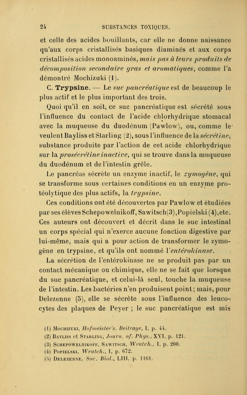 et celle des acides bouillants, car elle ne donne naissance qu'aux corps cristallisés basiques diaminés et aux corps cristallisés acides monoaminés, mais pas à leurs produits de décomposition secondaire gras et aromatiques, comme l'a démontré Mochizuki (1). C. Trypsine. — Le suc pancréatique est de beaucoup le plus actif et le plus important des trois. Quoi qu'il en soit, ce suc pancréatique est sécrété sous l'influence du contact de l'acide chlorhydrique stomacal avec la muqueuse du duodénum (Pawlow), ou, comme le' veulent Bayliss et Starling (2), sous l'influence de la sécrétine, substance produite par l'action de cet acide chlorhydrique sur la prosécrétine inactive, qui se trouve dans la muqueuse du duodénum et de l'intestin grêle. Le pancréas sécrète un enzyme inactif, le zymogène, qui se transforme sous certaines conditions en un enzyme pro- téolytique des plus actifs, la trypsine. Ces conditions ont été découvertes par Pawlow et étudiées par ses élèvesSchepowelnikoff, Sawitsch(3),Popielski (4),etc. Ces auteurs ont découvert et décrit dans le suc intestinal un corps spécial qui n'exerce aucune fonction digestive par lui-même, mais qui a pour action de transformer le zymo- gène en trypsine, et qu'ils ont nommé Ventérokinase. La sécrétion de l'entérokinase ne se produit pas par un contact mécanique ou chimique, elle ne se fait que lorsque du suc pancréatique, et celui-là seul, touche la muqueuse de l'intestin. Les bactéries n'en produisent point ; mais, pour Delezenne (5), elle se sécrète sous l'influence des leuco^ cytes des plaques de Peyer ; le suc pancréatique est mis (1) Mochizuki, Hofmeisters. Beitrage, I, p. 44. (2) Bayliss et Starling, Journ. of. Phys., XVI, p. 121. (3) Schepowelnikoff, Sawitsch, Wratch., I, p. 200. (4) Popielski, Wratch., I, p. 672. (5) Delezenne, Soc. Bïol., LUI, p. 1161.