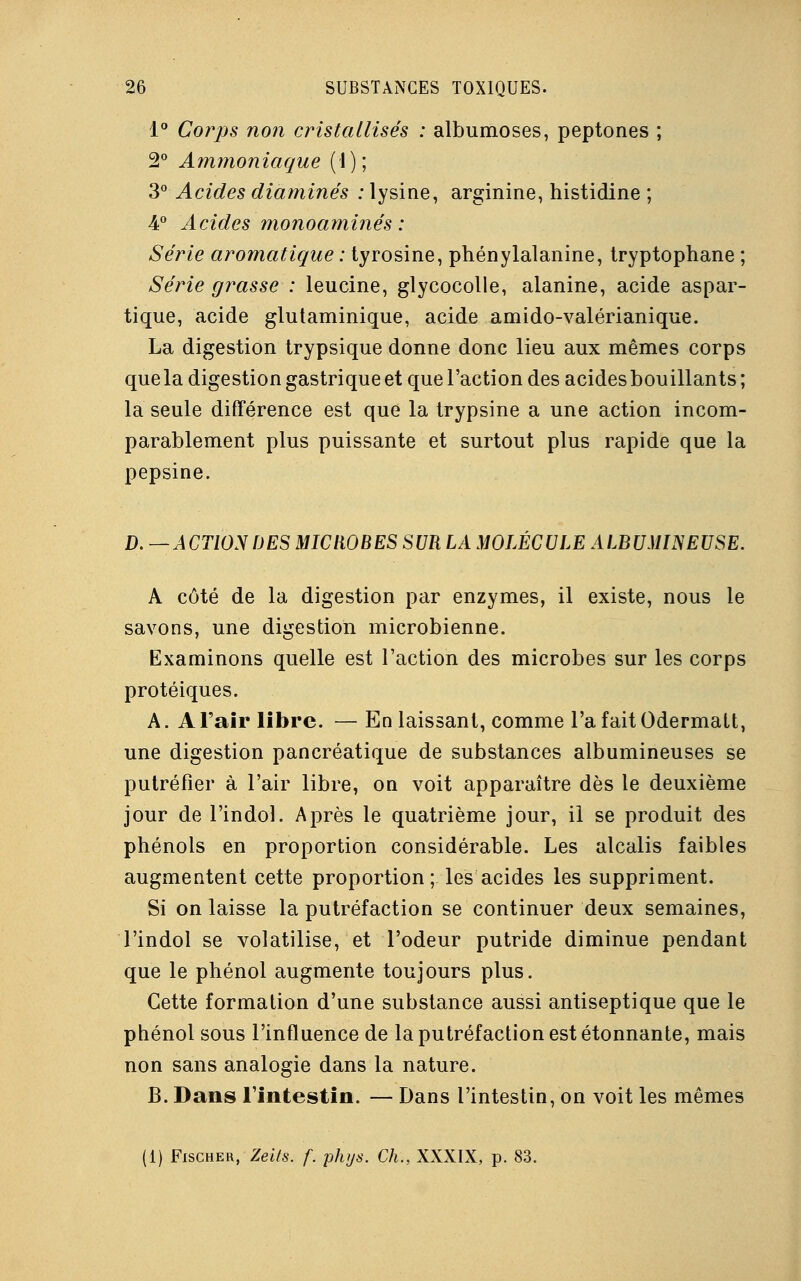 1° Corps non cristallisés : albumoses, peptones ; 2° Ammoniaque (1); 3° Acides diaminés : lysine, arginine, histidine ; 4° Acides monoaminés: Série aromatique : tyrosine, phénylalanine, tryptophane ; Série grasse : leucine, glycocolle, alanine, acide aspar- tique, acide glutaminique, acide amido-valérianique. La digestion trypsique donne donc lieu aux mêmes corps que la digestion gastrique et que l'action des acides bou illants ; la seule différence est que la trypsine a une action incom- parablement plus puissante et surtout plus rapide que la pepsine. D. —ACTIONDES MICROBES SUR LA MOLÉCULE ALBUMINEUSE. A côté de la digestion par enzymes, il existe, nous le savons, une digestion microbienne. Examinons quelle est l'action des microbes sur les corps protéiques. A. A l'air libre. — En laissant, comme l'a fait Odermalt, une digestion pancréatique de substances albumineuses se putréfier à l'air libre, on voit apparaître dès le deuxième jour de l'indol. Après le quatrième jour, il se produit des phénols en proportion considérable. Les alcalis faibles augmentent cette proportion; les acides les suppriment. Si on laisse la putréfaction se continuer deux semaines, l'indol se volatilise, et l'odeur putride diminue pendant que le phénol augmente toujours plus. Cette formation d'une substance aussi antiseptique que le phénol sous l'influence de la putréfaction est étonnante, mais non sans analogie dans la nature. B. Dans l'intestin. — Dans l'intestin, on voit les mêmes