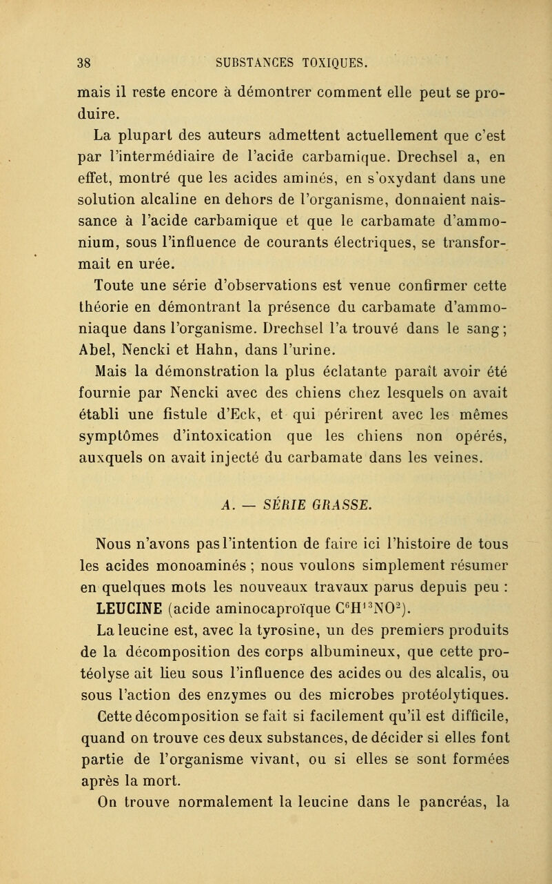 mais il reste encore à démontrer comment elle peut se pro- duire. La plupart des auteurs admettent actuellement que c'est par l'intermédiaire de l'acide carbamique. Drechsel a, en effet, montré que les acides aminés, en s'oxydant dans une solution alcaline en dehors de l'organisme, donnaient nais- sance à l'acide carbamique et que le carbamate d'ammo- nium, sous l'influence de courants électriques, se transfor- mait en urée. Toute une série d'observations est venue confirmer cette théorie en démontrant la présence du carbamate d'ammo- niaque dans l'organisme. Drechsel l'a trouvé dans le sang ; Abel, Nencki et Hahn, dans l'urine. Mais la démonstration la plus éclatante parait avoir été fournie par Nencki avec des chiens chez lesquels on avait établi une fistule d'Eck, et qui périrent avec les mêmes symptômes d'intoxication que les chiens non opérés, auxquels on avait injecté du carbamate dans les veines. A. — SÉRIE GRASSE. Nous n'avons pas l'intention de faire ici l'histoire de tous les acides monoaminés ; nous voulons simplement résumer en quelques mots les nouveaux travaux parus depuis peu : LEUCINE (acide aminocaproïque C6H13N02). Laleucine est, avec la tyrosine, un des premiers produits de la décomposition des corps albumineux, que cette pro- téolyse ait lieu sous l'influence des acides ou des alcalis, ou sous l'action des enzymes ou des microbes protéolytiques. Cette décomposition se fait si facilement qu'il est difficile, quand on trouve ces deux substances, de décider si elles font partie de l'organisme vivant, ou si elles se sont formées après la mort. On trouve normalement la leucine dans le pancréas, la