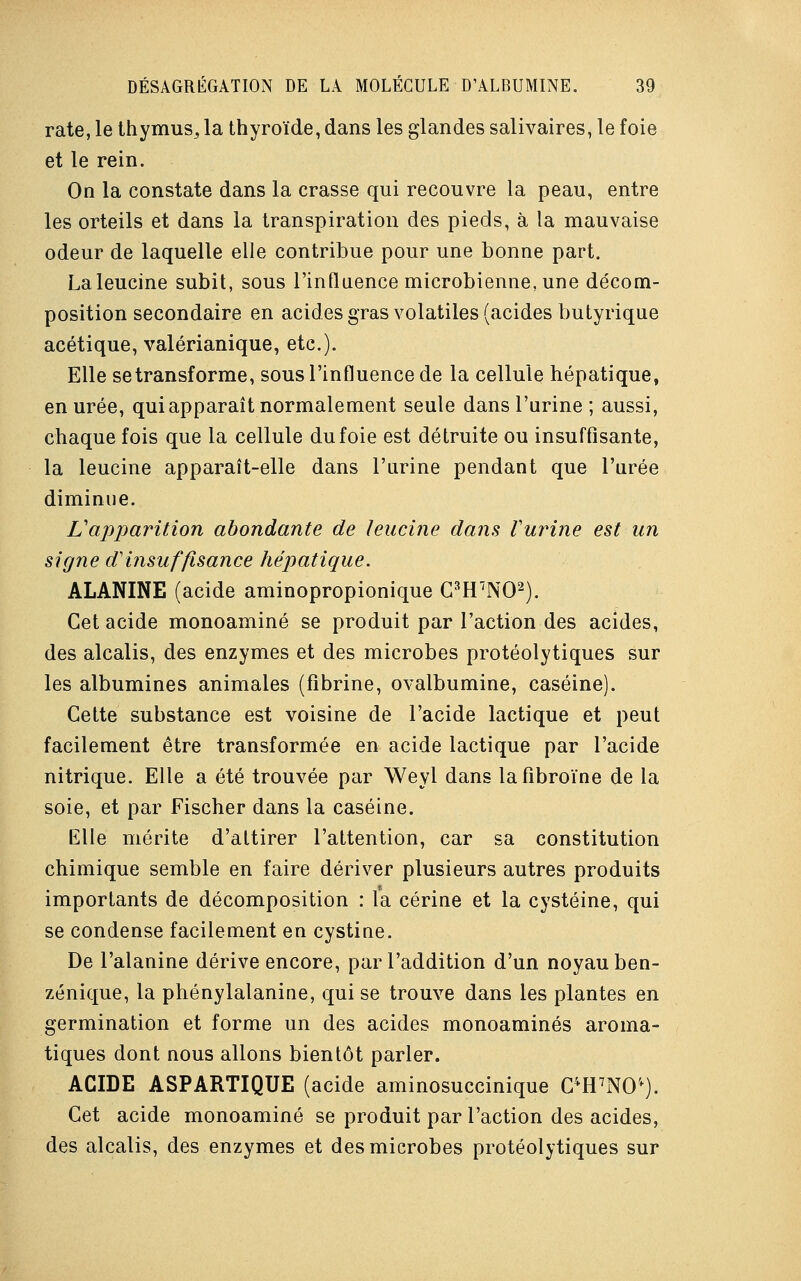 rate, le thymus^ la thyroïde, dans les glandes salivaires, le foie et le rein. On la constate dans la crasse qui recouvre la peau, entre les orteils et dans la transpiration des pieds, à la mauvaise odeur de laquelle elle contribue pour une bonne part. Laleucine subit, sous l'influence microbienne, une décom- position secondaire en acides gras volatiles (acides butyrique acétique, valérianique, etc.). Elle se transforme, sous l'influence de la cellule hépatique, en urée, qui apparaît normalement seule dans l'urine ; aussi, chaque fois que la cellule du foie est détruite ou insuffisante, la leucine apparaît-elle dans l'urine pendant que l'urée diminue. L'apparition abondante de leucine dans Vurine est un signe d'insuffisance hépatique. ALANINE (acide aminopropionique C3H7N02). Cet acide monoaminé se produit par l'action des acides, des alcalis, des enzymes et des microbes protéolytiques sur les albumines animales (fibrine, ovalbumine, caséine). Cette substance est voisine de l'acide lactique et peut facilement être transformée en acide lactique par l'acide nitrique. Elle a été trouvée par Weyl dans lafibroïne de la soie, et par Fischer dans la caséine. Elle mérite d'attirer l'attention, car sa constitution chimique semble en faire dériver plusieurs autres produits importants de décomposition : la cérine et la cystéine, qui se condense facilement en cystine. De l'alanine dérive encore, par l'addition d'un noyau ben- zénique, la phénylalanine, qui se trouve dans les plantes en germination et forme un des acides monoaminés aroma- tiques dont nous allons bientôt parler. ACIDE ASPARTIQUE (acide aminosuccinique C4H7iW). Cet acide monoaminé se produit par l'action des acides, des alcalis, des enzymes et des microbes protéolytiques sur