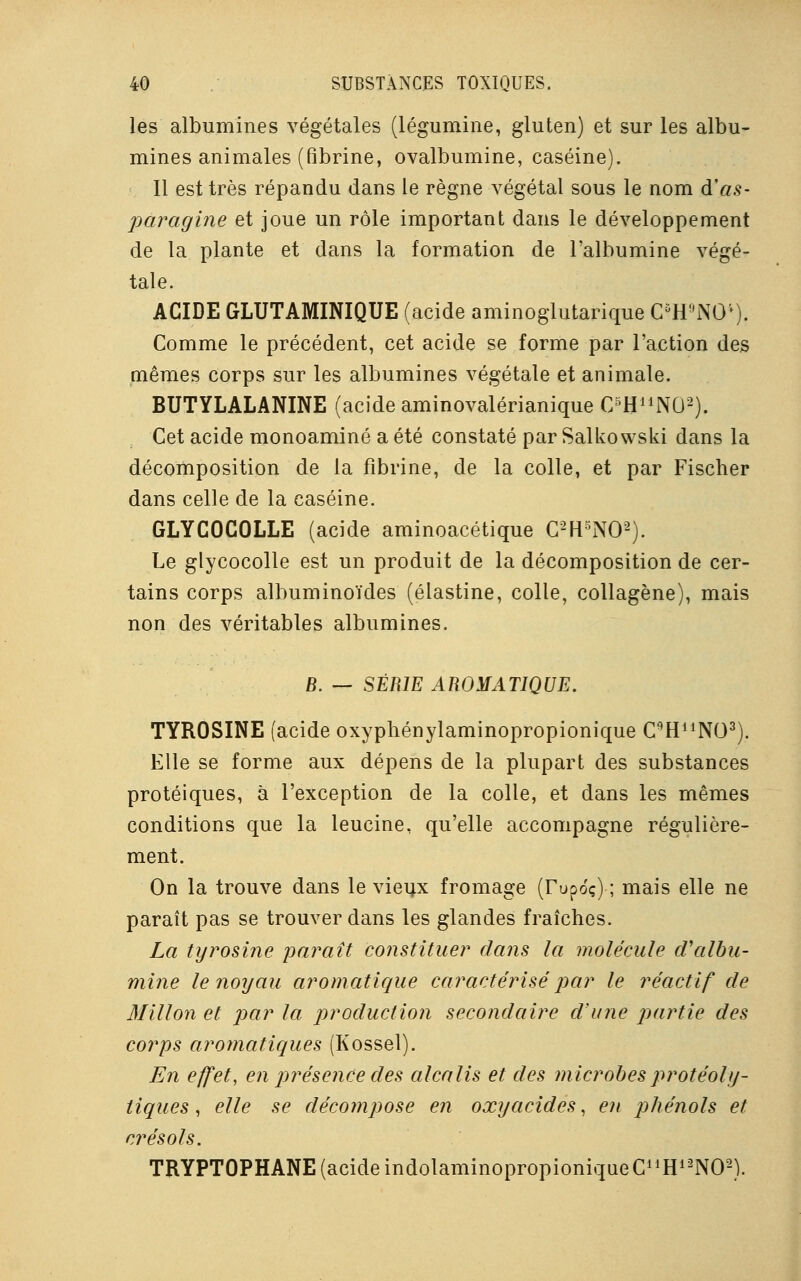 les albumines végétales (légumine, gluten) et sur les albu- mines animales (fibrine, ovalbumine, caséine). 11 est très répandu dans le règne végétal sous le nom d'as- pùragine et joue un rôle important dans le développement de la plante et dans la formation de l'albumine végé- tale. ACIDE GLUTAMINIQUE (acide aminoglutarique C5H9N04). Comme le précédent, cet acide se forme par l'action des mêmes corps sur les albumines végétale et animale. BUTYLALANINE (acide aminovalérianique C/HUNO2). Cet acide monoaminé a été constaté par Salkowski dans la décomposition de la fibrine, de la colle, et par Fischer dans celle de la caséine. GLYCOCOLLE (acide aminoacétique C2H5N02). Le glycocolle est un produit de la décomposition de cer- tains corps albuminoïdes (élastine, colle, collagène), mais non des véritables albumines. B. — SÉRIE AROMATIQUE. TYROSINE (acide oxyphénylaminopropionique C9HuN03). Elle se forme aux dépens de la plupart des substances protéiques, à l'exception de la colle, et dans les mêmes conditions que la leucine, qu'elle accompagne régulière- ment. On la trouve dans le vieux fromage (rupoç) ; mais elle ne paraît pas se trouver dans les glandes fraîches. La tyrosine paraît constituer dans la molécule d'albu- mine le noyau aromatique caractérisé par le réactif de Millon et par la production secondaire d'une partie des corps aromatiques (Kossel). En effet, en présence des alcalis et des microbesprotéoly- liques, elle se décompose en oxyacides, en phénols et crésols. TRYPTOPHANE (acide indolaminopropioniqueCnH12N02).