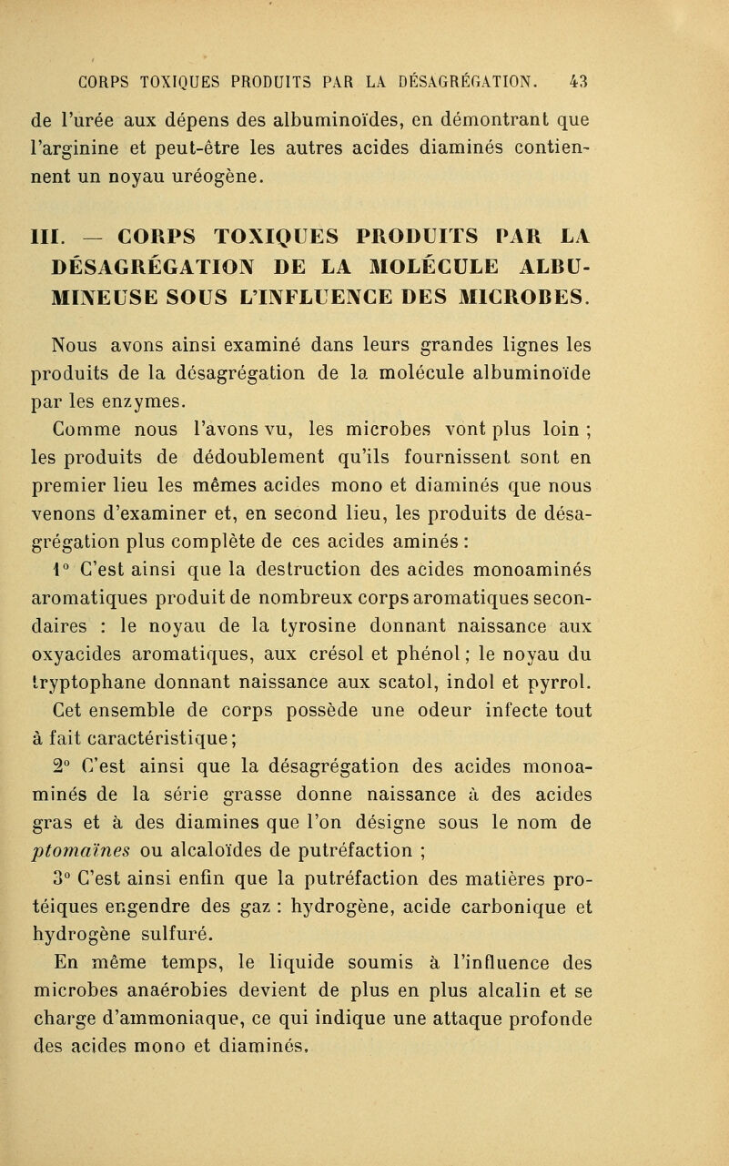 de l'urée aux dépens des albuminoïdes, en démontrant que l'arginine et peut-être les autres acides diaminés contien- nent un noyau uréogène. III. — CORPS TOXIQUES PRODUITS PAR LA DÉSAGRÉGATION DE LA MOLÉCULE ALBU- MIIVEUSE SOUS LTIYFLUENCE DES MICROBES. Nous avons ainsi examiné dans leurs grandes lignes les produits de la désagrégation de la molécule albuminoïde par les enzymes. Comme nous l'avons vu, les microbes vont plus loin ; les produits de dédoublement qu'ils fournissent sont en premier lieu les mêmes acides mono et diaminés que nous venons d'examiner et, en second lieu, les produits de désa- grégation plus complète de ces acides aminés : 1° C'est ainsi que la destruction des acides monoaminés aromatiques produit de nombreux corps aromatiques secon- daires : le noyau de la tyrosine donnant naissance aux oxyacides aromatiques, aux crésol et phénol ; le noyau du tryptophane donnant naissance aux scatol, indol et pyrrol. Cet ensemble de corps possède une odeur infecte tout à fait caractéristique; 2° C'est ainsi que la désagrégation des acides monoa- minés de la série grasse donne naissance à des acides gras et à des diaminés que l'on désigne sous le nom de ptomaïnes ou alcaloïdes de putréfaction ; 3° C'est ainsi enfin que la putréfaction des matières pro- téiques engendre des gaz : hydrogène, acide carbonique et hydrogène sulfuré. En même temps, le liquide soumis à l'influence des microbes anaérobies devient de plus en plus alcalin et se charge d'ammoniaque, ce qui indique une attaque profonde des acides mono et diaminés,