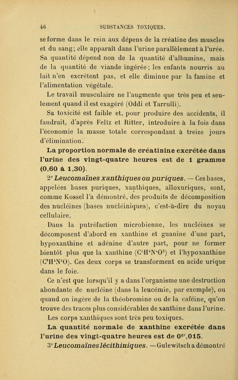 se forme dans le rein aux dépens de la créatine des muscles et du sang; elle apparaît dans l'urine parallèlement à l'urée. Sa quantité dépend non de la quantité d'albumine, mais de la quantité de viande ingérée; les enfants nourris au lait n'en excrètent pas, et elle diminue par la famine et l'alimentation végétale. Le travail musculaire ne l'augmente que très peu et seu- lement quand il est exagéré (Oddi et Tarrulli). Sa toxicité est faible et, pour produire des accidents, il faudrait, d'après Feltz et Ritter, introduire à la fois dans l'économie la masse totale correspondant à treize jours d'élimination. La proportion normale de créatinine excrétée dans l'urine des vingt-quatre heures est de 1 gramme (0,60 à 1,30). 2° Leucomaïnes xanthiques ou puriques. — Ces bases, appelées bases puriques, xanthiques, alloxuriques, sont, comme Kossel l'a démontré, des produits de décomposition des nucléines (bases nucléiniques), c'est-à-dire du noyau cellulaire. Dans la putréfaction microbienne, les nucléines se décomposent d'abord en xanthine et guanine d'une part, hypoxanthine et adénine d'autre part, pour ne former bientôt plus que la xanthine (G5H4N402) et l'hypoxanthine (C5H4N40). Ces deux corps se transforment en acide urique dans le foie. Ce n'est que lorsqu'il y a dans l'organisme une destruction abondante de nucléine (dans la leucémie, par exemple), ou quand on ingère de la théobromine ou de la caféine, qu'on trouve des traces plus considérables de xanthine dans l'urine* Les corps xanthiques sont très peu toxiques. La quantité normale de xanthine excrétée dans l'urine des vingt-quatre heures est de 0gr,015. 3° Leucomaïnesléeithiniques. — Gulewitsch a démontré