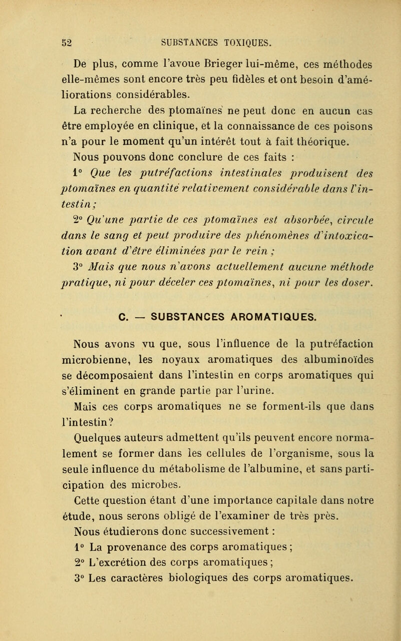 De plus, comme l'avoue Brieger lui-même, ces méthodes elle-mêmes sont encore très peu fidèles et ont besoin d'amé- liorations considérables. La recherche des ptomaïnes ne peut donc en aucun cas être employée en clinique, et la connaissance de ces poisons n'a pour le moment qu'un intérêt tout à fait théorique. Nous pouvons donc conclure de ces faits : 1° Que les putréfactions intestinales produisent des ptomaïnes en quantité relativement considérable dans Vin- testin; 2° Qu'une partie de ces ptomaïnes est absorbée, circule dans le sang et peut produire des phénomènes d'intoxica- tion avant d'être éliminées par le rein ; 3° Mais que nous n'avons actuellement aucune méthode pratique, ni pour déceler ces ptomaïnes, ni pour les doser. C. — SUBSTANCES AROMATIQUES. Nous avons vu que, sous l'influence de la putréfaction microbienne, les noyaux aromatiques des albuminoïdes se décomposaient dans l'intestin en corps aromatiques qui s'éliminent en grande partie par l'urine. Mais ces corps aromatiques ne se forment-ils que dans l'intestin? Quelques auteurs admettent qu'ils peuvent encore norma- lement se former dans les cellules de l'organisme, sous la seule influence du métabolisme de l'albumine, et sans parti- cipation des microbes. Cette question étant d'une importance capitale dans notre étude, nous serons obligé de l'examiner de très près. Nous étudierons donc successivement : 1° La provenance des corps aromatiques; 2° L'excrétion des corps aromatiques ; 3° Les caractères biologiques des corps aromatiques.