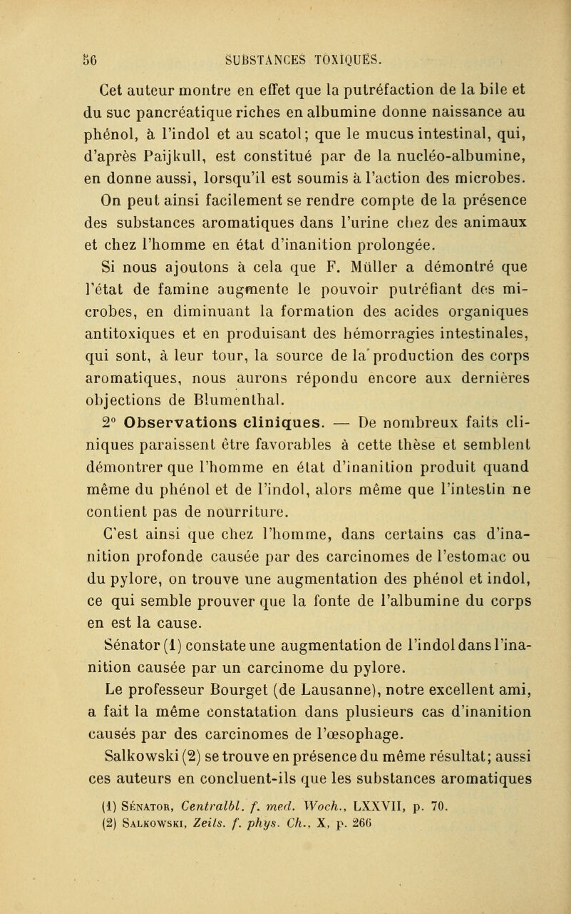 Cet auteur montre en effet que la putréfaction de la bile et du suc pancréatique riches en albumine donne naissance au phénol, à l'indol et au scatol; que le mucus intestinal, qui, d'après Paijkull, est constitué par de la nucléo-albumine, en donne aussi, lorsqu'il est soumis à l'action des microbes. On peut ainsi facilement se rendre compte de la présence des substances aromatiques dans l'urine chez des animaux et chez l'homme en état d'inanition prolongée. Si nous ajoutons à cela que F. Millier a démontré que l'état de famine augmente le pouvoir putréfiant des mi- crobes, en diminuant la formation des acides organiques antitoxiques et en produisant des hémorragies intestinales, qui sont, à leur tour, la source de la'production des corps aromatiques, nous aurons répondu encore aux dernières objections de Blumenthal. 2° Observations cliniques. — De nombreux faits cli- niques paraissent être favorables à cette thèse et semblent démontrer que l'homme en élat d'inanition produit quand même du phénol et de l'indol, alors même que l'intestin ne contient pas de nourriture. C'est ainsi que chez l'homme, dans certains cas d'ina- nition profonde causée par des carcinomes de l'estomac ou du pylore, on trouve une augmentation des phénol et indol, ce qui semble prouver que la fonte de l'albumine du corps en est la cause. Sénator (1) constate une augmentation de l'indol dans l'ina- nition causée par un carcinome du pylore. Le professeur Bourget (de Lausanne), notre excellent ami, a fait la même constatation dans plusieurs cas d'inanition causés par des carcinomes de l'œsophage. Salkowski (2) se trouve en présence du même résultat; aussi ces auteurs en concluent-ils que les substances aromatiques (1) Sénator, Centralbl. f. med. Woch., LXXVII, p. 70.