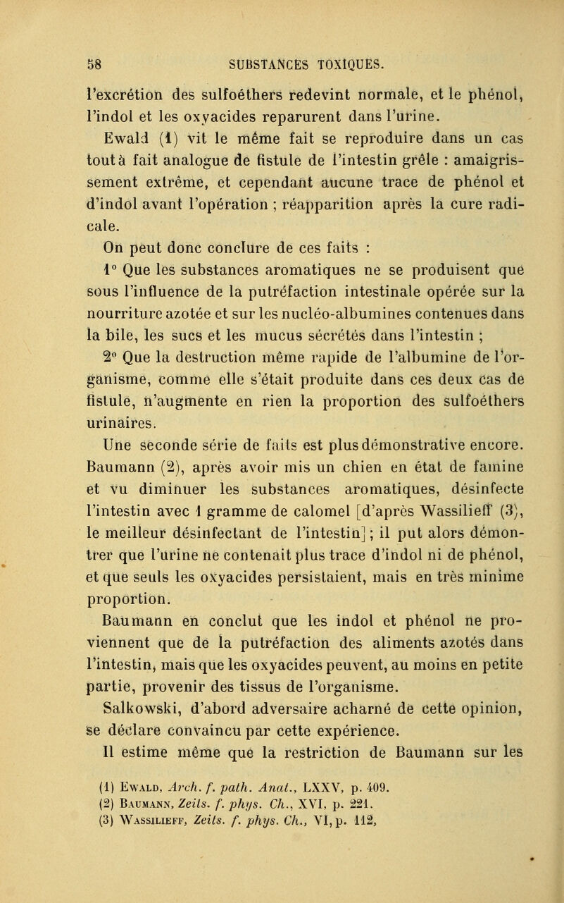 l'excrétion des sulfoéthers redevint normale, et le phénol, l'indol et les oxyacides reparurent dans l'urine. Ewald (1) vit le même fait se reproduire dans un cas tout à fait analogue de fistule de l'intestin grêle : amaigris- sement extrême, et cependant aucune trace de phénol et d'indol avant l'opération ; réapparition après la cure radi- cale. On peut donc conclure de ces faits : 1° Que les substances aromatiques ne se produisent que sous l'influence de la putréfaction intestinale opérée sur la nourriture azotée et sur les nucléo-albumines contenues dans la bile, les sucs et les mucus sécrétés dans l'intestin ; 2° Que la destruction même rapide de l'albumine de l'or- ganisme, comme elle s'était produite dans ces deux cas de fistule, n'augmente en rien la proportion des sulfoéthers urinaires. Une seconde série de faits est plus démonstrative encore. Baumann (2), après avoir mis un chien en état de famine et vu diminuer les substances aromatiques, désinfecte l'intestin avec \ gramme de calomel [d'après Wassiliefî (3), le meilleur désinfectant de l'intestin] ; il put alors démon- trer que l'urine ne contenait plus trace d'indol ni de phénol, et que seuls les oxyacides persistaient, mais en très minime proportion. Bau matin en conclut que les indol et phénol ne pro- viennent que de la putréfaction des aliments azotés dans l'intestin, mais que les oxyacides peuvent, au moins en petite partie, provenir des tissus de l'organisme. Salkowski, d'abord adversaire acharné de cette opinion, Se déclare convaincu par cette expérience. Il estime même que la restriction de Baumann sur les (1) Ewald, Arch. f. path. Anat., LXXV, p. 409. (2) Baumann, Zeils. f. phys. Ch., XVI, p. 221.