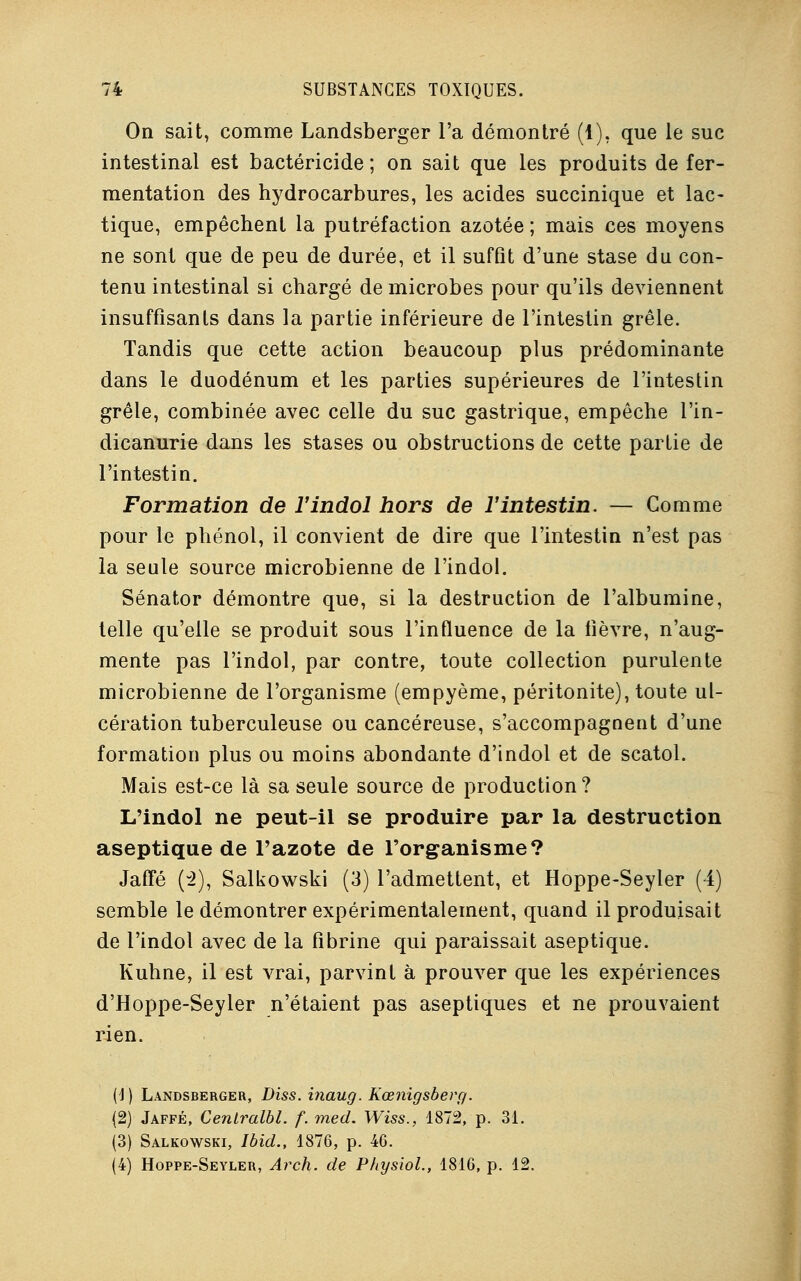 On sait, comme Landsberger l'a démontré (1), que le suc intestinal est bactéricide; on sait que les produits de fer- mentation des hydrocarbures, les acides succinique et lac- tique, empêchent la putréfaction azotée ; mais ces moyens ne sont que de peu de durée, et il suffit d'une stase du con- tenu intestinal si chargé de microbes pour qu'ils deviennent insuffisants dans la partie inférieure de l'intestin grêle. Tandis que cette action beaucoup plus prédominante dans le duodénum et les parties supérieures de l'intestin grêle, combinée avec celle du suc gastrique, empêche l'in- dicanurie dans les stases ou obstructions de cette partie de l'intestin. Formation de ïindol hors de l'intestin. — Comme pour le phénol, il convient de dire que l'intestin n'est pas la seule source microbienne de l'indol. Sénator démontre que, si la destruction de l'albumine, telle qu'elle se produit sous l'influence de la fièvre, n'aug- mente pas l'indol, par contre, toute collection purulente microbienne de l'organisme (empyème, péritonite), toute ul- cération tuberculeuse ou cancéreuse, s'accompagnent d'une formation plus ou moins abondante d'indol et de scatol. Mais est-ce là sa seule source de production? L'indol ne peut-il se produire par la destruction aseptique de l'azote de l'organisme? Jaffé (2), Salkowski (3) l'admettent, et Hoppe-Seyler (4) semble le démontrer expérimentalement, quand il produisait de l'indol avec de la fibrine qui paraissait aseptique. Kuhne, il est vrai, parvint à prouver que les expériences d'Hoppe-Seyler n'étaient pas aseptiques et ne prouvaient rien. (1) Landsberger, Diss. inaug. Kœnigsberg. (2) Jaffé, Ceniralbl. f. med. Wiss., 1872, p. 31. (3) Salkowski, Ibid., 1876, p. 40. (4) Hoppe-Seyler, Arch. de PhysioL, 1816, p. 12.