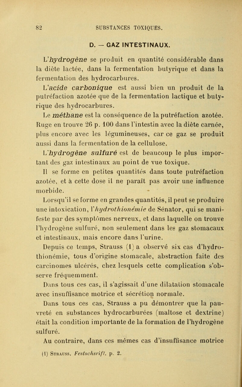 D. — GAZ INTESTINAUX. Vhydrogène se produit en quantité considérable dans la diète lactée, dans la fermentation butyrique et dans la fermentation des hydrocarbures. L'acide carbonique est aussi bien un produit de la putréfaction azotée que de la fermentation lactique et buty- rique des hydrocarbures. Le méthane est la conséquence de la putréfaction azotée. Ruge en trouve 26 p. 100 dans l'intestin avec la diète carnée, plus encore avec les légumineuses, car ce gaz se produit aussi dans la fermentation de la cellulose. L'hydrogène sulfuré est de beaucoup le plus impor- tant des gaz intestinaux au point de vue toxique. Il se forme en petites quantités dans toute putréfaction azotée, et à cette dose il ne paraît pas avoir une influence morbide. Lorsqu'il se forme en grandes quantités, il peut se produire une intoxication, YIiydrothionémie de Sénator, qui se mani- feste par des symptômes nerveux, et dans laquelle on trouve l'hydrogène sulfuré, non seulement dans les gaz stomacaux et intestinaux, mais encore dans l'urine. Depuis ce temps, Strauss (1) a observé six cas d'hydro- thionémie, tous d'origine stomacale, abstraction faite des carcinomes ulcérés, chez lesquels cette complication s'ob- serve fréquemment. Dans tous ces cas, il s'agissait d'une dilatation stomacale avec insuffisance motrice et sécrétion normale. Dans tous ces cas, Strauss a pu démontrer que la pau- vreté en substances hydrocarburées (maltose et dextrine) était la condition importante de la formation de l'hydrogène sulfuré. Au contraire, dans ces mêmes cas d'insuffisance motrice (1) Strauss, Festschsrift, p. 2.