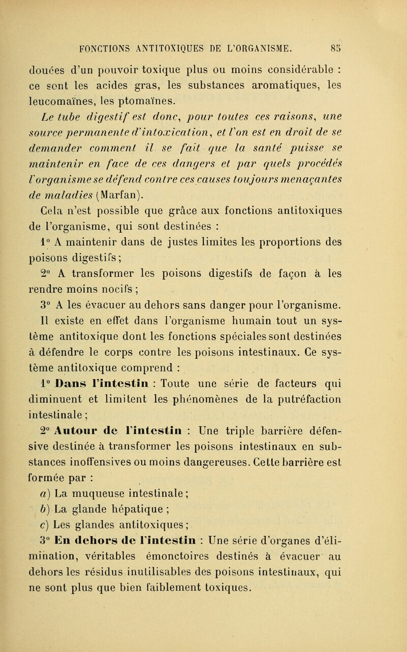 douces d'an pouvoir toxique plus ou moins considérable : ce sont les acides gras, les substances aromatiques, les leucomaïnes, les ptomaïnes. Le tube digestif est donc, pour toutes ces raisons, une source permanente d'intoxication, et Von est en droit de se demander comment il se fait qtie la santé puisse se maintenir en face de ces dangers et par quels procédés Vorganisme se défend contre ces causes toujours menaçantes de maladies (Marfan). Cela n'est possible que grâce aux fonctions antitoxiques de l'organisme, qui sont destinées : 1° A maintenir dans de justes limites les proportions des poisons digestifs; 2° A transformer les poisons digestifs de façon à les rendre moins nocifs ; 3° A les évacuer au dehors sans danger pour l'organisme. Il existe en effet dans l'organisme humain tout un sys- tème antitoxique dont les fonctions spéciales sont destinées à défendre le corps contre les poisons intestinaux. Ce sys- tème antitoxique comprend : 1° Dans l'intestin : Toute une série de facteurs qui diminuent et limitent les phénomènes de la putréfaction intestinale ; 2° Autour de l'intestin : Une triple barrière défen- sive destinée à transformer les poisons intestinaux en sub- stances inoffensives ou moins dangereuses. Cette barrière est formée par : a) La muqueuse intestinale ; b) La glande hépatique ; c) Les glandes antitoxiques ; 3° En dehors de l'intestin : Une série d'organes d'éli- mination, véritables émonctoires destinés à évacuer au dehors les résidus inutilisables des poisons intestinaux, qui ne sont plus que bien faiblement toxiques.