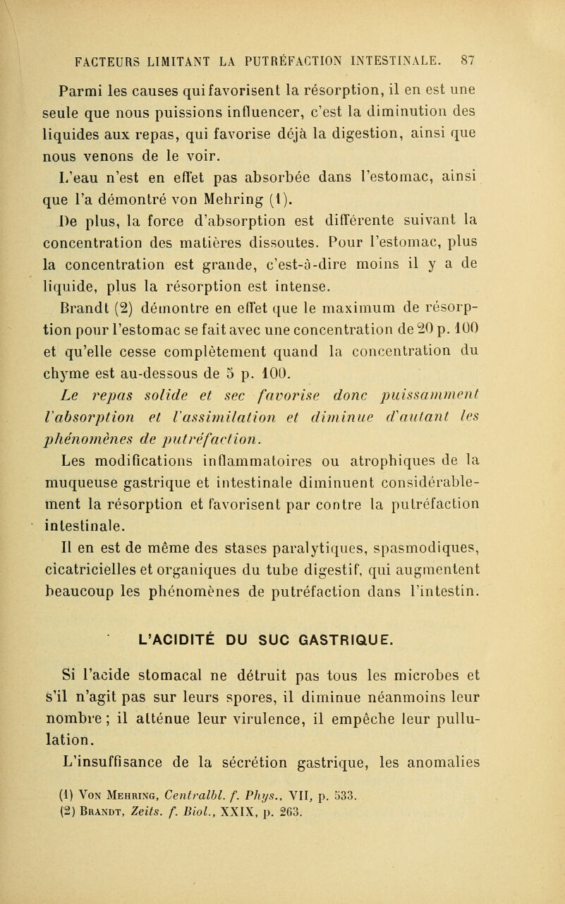 Parmi les causes qui favorisent la résorption, il en est une seule que nous puissions influencer, c'est la diminution des liquides aux repas, qui favorise déjà la digestion, ainsi que nous venons de le voir. L'eau n'est en effet pas absorbée dans l'estomac, ainsi que l'a démontré von Mehring (l). De plus, la force d'absorption est différente suivant la concentration des matières dissoutes. Pour l'estomac, plus la concentration est grande, c'est-à-dire moins il y a de liquide, plus la résorption est intense. Brandt (2) démontre en effet que le maximum de résorp- tion pour l'estomac se fait avec une concentration de 20 p. 100 et qu'elle cesse complètement quand la concentration du chyme est au-dessous de 5 p. 100. Le repas solide et sec favorise donc puissamment l'absorption et l'assimilation et diminue d'autant les phénomènes de putréfaction. Les modifications inflammatoires ou atrophiques de la muqueuse gastrique et intestinale diminuent considérable- ment la résorption et favorisent par contre la putréfaction intestinale. Il en est de même des stases paralytiques, spasmodiques, cicatricielles et organiques du tube digestif, qui augmentent beaucoup les phénomènes de putréfaction dans l'intestin. L'ACIDITÉ DU SUC GASTRIQUE. Si l'acide stomacal ne détruit pas tous les microbes et s'il n'agit pas sur leurs spores, il diminue néanmoins leur nombre ; il atténue leur virulence, il empêche leur pullu- lation. L'insuffisance de la sécrétion gastrique, les anomalies (1) Von Mehring, Centralbl. f. Phys., VII, p. 533. (2) Brandt, Zeits. f. Biol., XXIX, p. 263.