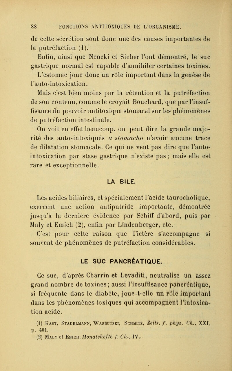de cette sécrétion sont donc une des causes importantes de la putréfaction (1). Enfin, ainsi que Nencki et Sieber l'ont démontré, le suc gastrique normal est capable d'annihiler certaines toxines. L'estomac joue donc un rôle important dans la genèse de l'auto-intoxication. Mais c'est bien moins par la rétention et la putréfaction de son contenu, comme le croyait Bouchard, que par l'insuf- fisance du pouvoir antitoxique stomacal sur les phénomènes de putréfaction intestinale. On voit en effet beaucoup, on peut dire la grande majo- rité des auto-intoxiqués a stomacho n'avoir aucune trace de dilatation stomacale. Ce qui ne veut pas dire que l'auto- intoxication par stase gastrique n'existe pas; mais elle est rare et exceptionnelle. LA BILE. Les acides biliaires, et spécialement l'acide taurocholique, exercent une action antiputride importante, démontrée jusqu'à la dernière évidence par Schiff d'abord, puis par Maly et Emich (2), enfin par Lindenberger, etc. C'est pour cette raison que l'ictère s'accompagne si souvent de phénomènes de putréfaction considérables. LE SUC PANCRÉATIQUE. Ce suc, d'après Charrin et Levaditi, neutralise un assez grand nombre de toxines; aussi l'insuffisance pancréatique, si fréquente dans le diabète, joue-t-elle un rôle important dans les phénomènes toxiques qui accompagnent l'intoxica- tion acide. (1) Kast, Stadelmann, Wasbutzki, Schmitz, Zeits. f. phys. Ch.. XXI, p. 401. (2) Maly et Emich, Monatshefte f. Ch., IV.
