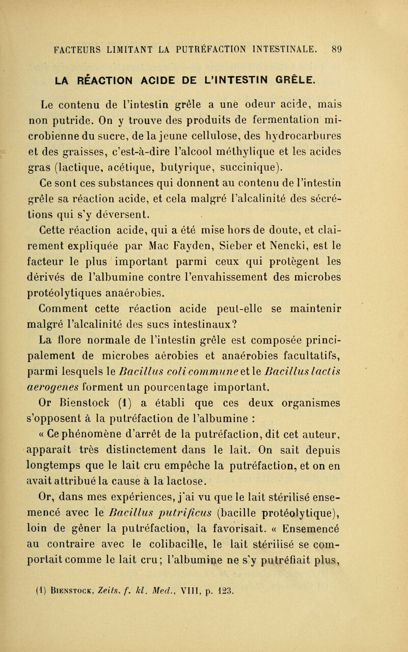 LA RÉACTION ACIDE DE L'INTESTIN GRÊLE. Le contenu de l'intestin grêle a une odeur acide, mais non putride. On y trouve des produits de fermentation mi- crobienne du sucre, delà jeune cellulose, des hydrocarbures et des graisses, c'est-à-dire l'alcool méthylique et les acides gras (lactique, acétique, butyrique, succinique). Ce sont ces substances qui donnent au contenu de l'intestin grêle sa réaction acide, et cela malgré l'alcalinité des sécré- tions qui s'y déversent. Cette réaction acide, qui a été mise hors de doute, et clai- rement expliquée par Mac Fayden, Sieber et Nencki, est le facteur le plus important parmi ceux qui protègent les dérivés de l'albumine contre l'envahissement des microbes protéolytiques anaérobies. Comment cette réaction acide peut-elle se maintenir malgré l'alcalinité des sucs intestinaux? La flore normale de l'intestin grêle est composée princi- palement de microbes aérobies et anaérobies facultatifs, parmi lesquels le Bacillus coli commune et le Bacilluslactis aerogenes forment un pourcentage important. Or Bienstock (1) a établi que ces deux organismes s'opposent à la putréfaction de l'albumine : « Ce phénomène d'arrêt de la putréfaction, dit cet auteur, apparaît très distinctement dans le lait. On sait depuis longtemps que le lait cru empêche la putréfaction, et on en avait attribué la cause à la lactose. Or, dans mes expériences, j'ai vu que le lait stérilisé ense- mencé avec le Bacillus putrificus (bacille protéolytique), loin de gêner la putréfaction, la favorisait. « Ensemencé au contraire avec le colibacille, le lait stérilisé se com- portait comme le lait cru; l'albumine ne s y putréfiait plus, (1) Bienstock, Zeits. f. kl. Med., VIII, p. 123.
