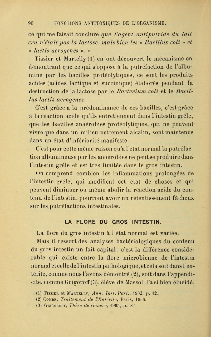 ce qui me faisait conclure que Vagent antiputride du lait cru n'était pas la lactose, mais bien les « Bacillus coli » et « lactis aerogenes ». » Tissier et Martelly (1) en ont découvert le mécanisme en démontrant que ce qui s'oppose à la putréfaction de l'albu- mine par les bacilles protéolytiques, ce sont les produits acides (acides lactique et succinique) élaborés pendant la destruction de la lactose par le Bacterium coli et le Bacil- lus lactis aerogenes. C'est grâce à la prédominance de ces bacilles, c'est grâce à la réaction acide qu'ils entretiennent dans l'intestin grêle, que les bacilles anaérobies protéolytiques, qui ne peuvent vivre que dans un milieu nettement alcalin, sont maintenus dans un état d'infériorité manifeste. C'est pour celte même raison qu'à l'état normal la putréfac- tion albumineuse par les anaérobies ne peut se produire dans l'intestin grêle et est très limitée dans le gros intestin. On comprend combien les inflammations prolongées de l'intestin grêle, qui modifient cet état de choses et qui peuvent diminuer ou même abolir la réaction acide du con- tenu de l'intestin, pourront avoir un retentissement fâcheux sur les putréfactions intestinales. LA FLORE DU GROS INTESTIN. La flore du gros intestin à l'état normal est variée. Mais il ressort des analyses bactériologiques du contenu du gros intestin un fait capital : c'est la différence considé- rable qui existe entre la flore microbienne de l'intestin normal et celle de l'intestin pathologique, et cela soit dans l'en- térite, comme nous l'avons démontré (2), soit dans l'appendi- cite, comme Grigoroff(3), élève de Massol, l'a si bien élucidé. (1) Tissier et Martelly, Ann. Inst. Past., 4902, p. 12. (2) Combe, Traitement de l'Entérite, Paris, 1906. (3) Grigoroff, Thèse de Genève, 1905, p. 87.