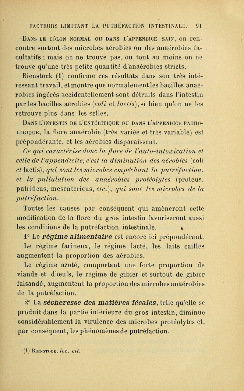 Dans le côlon normal ou dans l'appendice sain, on ren- contre surtout des microbes aérobies ou des anaérobies fa- cultatifs ; mais on ne trouve pas, ou tout au moins on ne trouve qu'une très petite quantité d'anaérobies stricts. Bienstock (1) confirme ces résultats dans son très inté- ressant travail, et montre que normalement les bacilles anaé- robies ingérés accidentellement sont détruits dans l'intestin parles bacilles aérobies {coli et lactis),s\ bien qu'on ne les retrouve plus dans les selles. Dans l'intestin de l'entébitique ou dans l'appendice patho- logique, la flore anaérobie (très variée et très variable) est prépondérante, et les aérobies disparaissent. Ce qui caractérise donc la flore de Vauto-intoxication et celle de l'appendicite, c'est la diminution des aérobies (coli et lactis), qui sont les microbes empêchant la putréfaction, et la pullulation des anaérobies protéolytes (proteus, putrificus, mesentericus, etc.), qui sont les ?nicrobes de la putréfaction. Toutes les causes par conséquent qui amèneront cette modification de la flore du gros intestin favoriseront aussi les conditions de la putréfaction intestinale. « 1° Le régime alimentaire est encore ici prépondérant. Le régime farineux, le régime lacté, les laits caillés augmentent la proportion des aérobies. Le régime azoté, comportant une forte proportion de viande et d'œufs, le régime de gibier et surtout de gibier faisandé, augmentent la proportion des microbes anaérobies de la putréfaction. 2° La sécheresse des matières fécales, telle qu'elle se produit dans la partie inférieure du gros intestin, diminue considérablement la virulence des microbes protéolytes et, par conséquent, les phénomènes de putréfaction. (1) Bienstock, loc. cit.