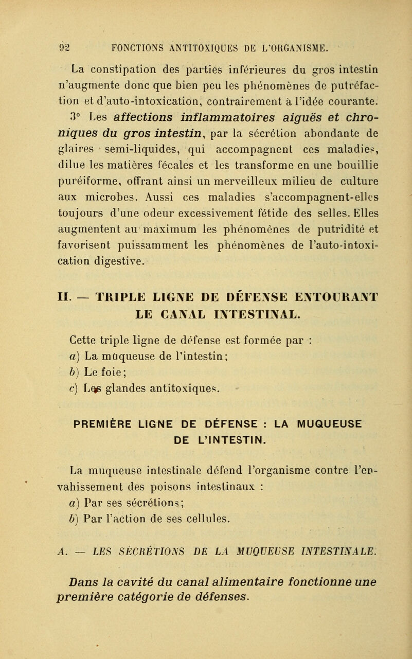 La constipation des parties inférieures du gros intestin n'augmente donc que bien peu les phénomènes de putréfac- tion et d'auto-intoxication, contrairement à l'idée courante. 3° Les affections inflammatoires aiguës et chro- niques du gros intestin, par la sécrétion abondante de glaires semi-liquides, qui accompagnent ces maladie*, dilue les matières fécales et les transforme en une bouillie puréiforme, offrant ainsi un merveilleux milieu de culture aux microbes. Aussi ces maladies s'accompagnent-elles toujours d'une odeur excessivement fétide des selles. Elles augmentent au maximum les phénomènes de putridité et favorisent puissamment les phénomènes de l'auto-intoxi- cation digestive. II. — TRIPLE LIGNE DE DÉFENSE ENTOURANT LE CANAL INTESTINAL. Cette triple ligne de défense est formée par : a) La muqueuse de l'intestin; b) Le foie; c) Lqe glandes antitoxiques. PREMIÈRE LIGNE DE DÉFENSE : LA MUQUEUSE DE L'INTESTIN. La muqueuse intestinale défend l'organisme contre l'en- vahissement des poisons intestinaux : a) Par ses sécrétions; b) Par l'action de ses cellules. A. — LES SÉCRÉTIONS DE LA MUQUEUSE INTESTINALE. Dans la cavité du canal alimentaire fonctionne une première catégorie de défenses.