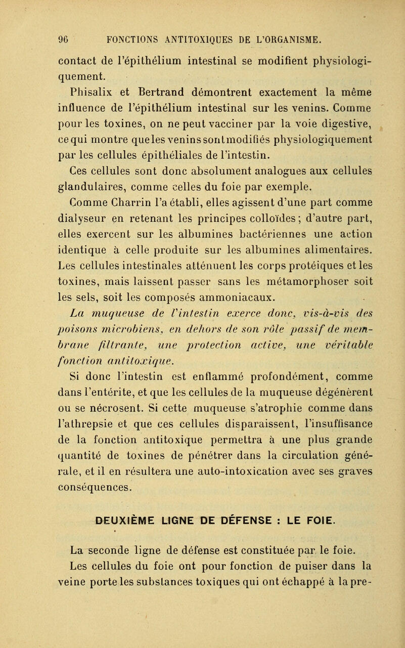 contact de l'épithélium intestinal se modifient physiologi- quement. Phisalix et Bertrand démontrent exactement la même influence de l'épithélium intestinal sur les venins. Comme pour les toxines, on ne peut vacciner par la voie digestive, ce qui montre queles venins sontmodifiés physiologiquement par les cellules épithéliales de l'intestin. Ces cellules sont donc absolument analogues aux cellules glandulaires, comme celles du foie par exemple. Comme Charrin l'a établi, elles agissent d'une part comme dialyseur en retenant les principes colloïdes ; d'autre part, elles exercent sur les albumines bactériennes une action identique à celle produite sur les albumines alimentaires. Les cellules intestinales atténuent les corps protéiques et les toxines, mais laissent passer sans les métamorphoser soit les sels, soit les composés ammoniacaux. La muqueuse de l'intestin exerce donc, vis-à-vis des poisons microbiens, en dehors de son rôle passif de mem- brane filtrante, une protection active, une véritable fonction antitoxique. Si donc l'intestin est enflammé profondément, comme dans l'entérite, et que les cellules de la muqueuse dégénèrent ou se nécrosent. Si cette muqueuse s'atrophie comme dans l'athrepsie et que ces cellules disparaissent, l'insuffisance de la fonction antitoxique permettra à une plus grande quantité de toxines de pénétrer dans la circulation géné- rale, et il en résultera une auto-intoxication avec ses graves conséquences. DEUXIÈME LIGNE DE DÉFENSE : LE FOIE. La seconde ligne de défense est constituée par le foie. Les cellules du foie ont pour fonction de puiser dans la veine porte les substances toxiques qui ont échappé à la pre-