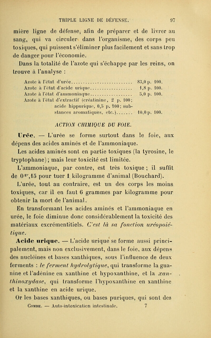 mière ligne de défense, afin de préparer et de livrer au sang, qui va circuler dans l'organisme, des corps peu toxiques, qui puissent s'éliminer plus facilement et sans Irop de danger pour l'économie. Dans la totalité de l'azote qui s'échappe par les reins, on trouve à l'analyse : Azote à l'état d'urée 83,0 p. 100. Azote à l'état d'acide urique 1,8 p. 100. Azote à l'état d'ammoniaque 5,0 p. 100. Azote à l'état d'extractif (créatinine, 2 p. 100; acide hippurique, 0,5 p. 100; sub- stances aromatiques, etc.) 10,0p. 100. ACTION CHIMIQUE DU FOIE. Urée. — L'urée se forme surtout dans le foie, aux dépens des acides aminés et de l'ammoniaque. Les acides aminés sont en partie toxiques (la tyrosine, le tryptophane) ; mais leur toxicité est limitée. L'ammoniaque, par contre, est très toxique ; il suffit de 0gl,15 pour tuer 1 kilogramme d'animal (Bouchard). L'urée, tout au contraire, est un des corps les moins toxiques, car il en faut 6 grammes par kilogramme pour obtenir la mort de l'animal. En transformant les acides aminés et l'ammoniaque en urée, le foie diminue donc considérablement la toxicité des matériaux excrémentitiels. C'est là sa fonction uréopoié- tique. Acide urique. — L'acide urique se forme aussi princi- palement, mais non exclusivement, dans le foie, aux dépens des nucléines et bases xanthiques, sous l'influence de deux ferments : le ferment hydrolij tique, qui transforme la gua- nine et l'adénine en xanthine et hypoxanthine, et la xan- Ihinoxydase, qui transforme l'hypoxanlhine en xanthine et la xanthine en acide urique. Or les bases xanthiques, ou bases puriques, qui sont des