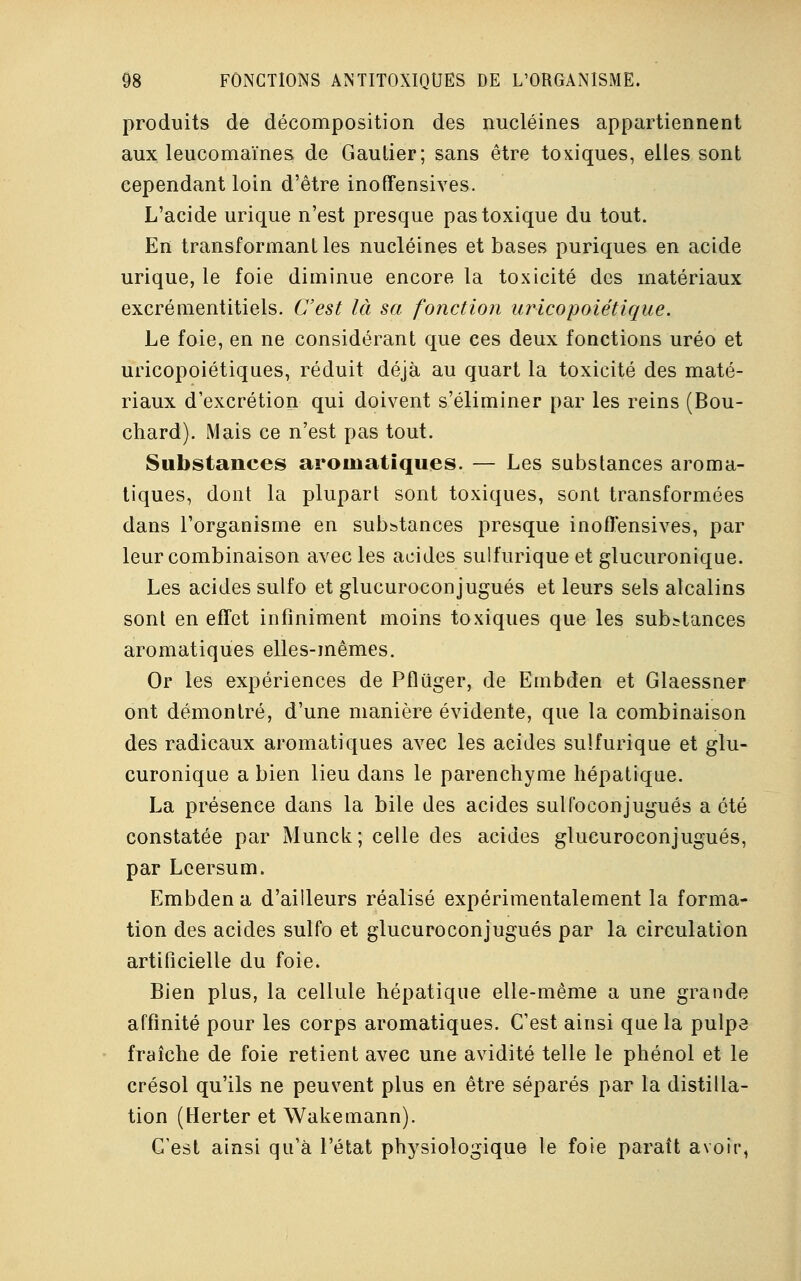 produits de décomposition des nucléines appartiennent aux leucomaïnes de Gaulier; sans être toxiques, elles sont cependant loin d'être inoffensives. L'acide urique n'est presque pas toxique du tout. En transformant les nucléines et bases puriques en acide urique, le foie diminue encore la toxicité des matériaux excrémentitiels. C'est là sa fonction uricopoiétique. Le foie, en ne considérant que ces deux fonctions uréo et uricopoiétiques, réduit déjà au quart la toxicité des maté- riaux d'excrétion qui doivent s'éliminer par les reins (Bou- chard). Mais ce n'est pas tout. Substances aromatiques. — Les substances aroma- tiques, dont la plupart sont toxiques, sont transformées dans l'organisme en subbtances presque inofl'ensives, par leur combinaison avec les acides sulfurique et glucuronique. Les acides sulfo et glucuroconjugués et leurs sels alcalins sont en effet infiniment moins toxiques que les substances aromatiques elles-mêmes. Or les expériences de Pfluger, de Embden et Glaessner ont démontré, d'une manière évidente, que la combinaison des radicaux aromatiques avec les acides sulfurique et glu- curonique a bien lieu dans le parenchyme hépatique. La présence dans la bile des acides sulfoconjugués a été constatée par Munck; celle des acides glucuroconjugués, par Lcersum. Embden a d'ailleurs réalisé expérimentalement la forma- tion des acides sulfo et glucuroconjugués par la circulation artificielle du foie. Bien plus, la cellule hépatique elle-même a une grande affinité pour les corps aromatiques. C'est ainsi que la pulpe fraîche de foie retient avec une avidité telle le phénol et le crésol qu'ils ne peuvent plus en être séparés par la distilla- tion (Herter et Wakemann). C'est ainsi qu'à l'état physiologique te foie paraît avoir,