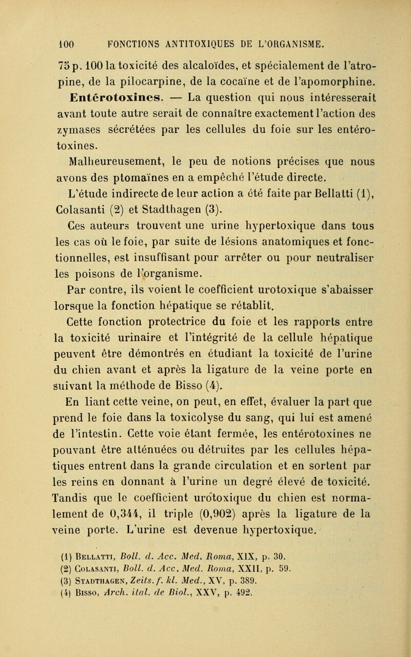 75 p. 100 la toxicité des alcaloïdes, et spécialement de l'atro- pine, de la pilocarpine, de la cocaïne et de l'apomorphine. Entérotoxines. — La question qui nous intéresserait avant toute autre serait de connaître exactement l'action des zymases sécrétées par les cellules du foie sur les entéro- toxines. Malheureusement, le peu de notions précises que nous avons des ptomaïnes en a empêché l'étude directe. L'étude indirecte de leur action a été faite par Bellatti (1), Colasanti (2) et Stadthagen (3). Ces auteurs trouvent une urine hypertoxique dans tous les cas où le foie, par suite de lésions anatomiques et fonc- tionnelles, est insuffisant pour arrêter ou pour neutraliser les poisons de l'organisme. Par contre, ils voient le coefficient urotoxique s'abaisser lorsque la fonction hépatique se rétablit. Cette fonction protectrice du foie et les rapports entre la toxicité urinaire et l'intégrité de la cellule hépatique peuvent être démontrés en étudiant la toxicité de l'urine du chien avant et après la ligature de la veine porte en suivant la méthode de Bisso (4). En liant cette veine, on peut, en effet, évaluer la part que prend le foie dans la toxicolyse du sang, qui lui est amené de l'intestin. Cette voie étant fermée, les entérotoxines ne pouvant être atténuées ou détruites par les cellules hépa- tiques entrent dans la grande circulation et en sortent par les reins en donnant à l'urine un degré élevé de toxicité. Tandis que le coefficient urotoxique du chien est norma- lement de 0,344, il triple (0,902) après la ligature de la veine porte. L'urine est devenue hypertoxique. (1) Bellatti, Boll. d. Ace. Med. Roma, XIX, p. 30. (2) Colasanti, Boll. d. Ace. Med. Roma, XXII, p. 59. (3) Stadthagen, Zeits. f. kl. Med., XV, p. 389. (4) Bisso, Arch. ital. de Biol, XXV, p. 492,