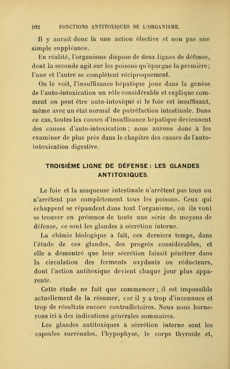 11 y aurait donc là une action élective et non pas une simple suppléance. En réalité, l'organisme dispose de deux lignes de défense, dont la seconde agit sur les poisons qu'épargne la première ; l'une et l'autre se complètent réciproquement. On le voit, l'insuffisance hépatique joue dans la genèse de l'auto-intoxication un rôle considérable et explique com- ment on peut être auto-intoxiqué si le foie est insuffisant, même avec un état normal de putréfaction intestinale. Dans ce cas, toutes les causes d'insuffisance hépatique deviennent des causes d'auto-intoxication ; nous aurons donc à les examiner de plus près dans le chapitre des causes de l'auto- intoxication digestive. TROISIÈME LIGNE DE DÉFENSE: LES GLANDES ANTITOXIQUES. Le foie et la muqueuse intestinale n'arrêtent pas tous ou n'arrêtent pas complètement tous les poisons. Ceux qui échappent se répandent dans tout l'organisme, où ils vont se trouver en présence de toute une série de moyens de défense, ce sont les glandes à sécrétion interne. La chimie biologique a fait, ces derniers temps, dans l'étude de ces glandes, des progrès considérables, et elle a démontré que leur sécrétion faisait pénétrer dans la circulation des ferments oxydants ou réducteurs, dont l'action antitoxique devient chaque jour plus appa- rente. Cette étude ne fait que commencer ; il est impossible actuellement de la résumer, car il y a trop d'inconnues et trop de résultats encore contradictoires. Nous nous borne- rons ici à des indications générales sommaires. Les glandes antitoxiques à sécrétion interne sont les capsules surrénales, l'hypophyse, le corps thyroïde et,