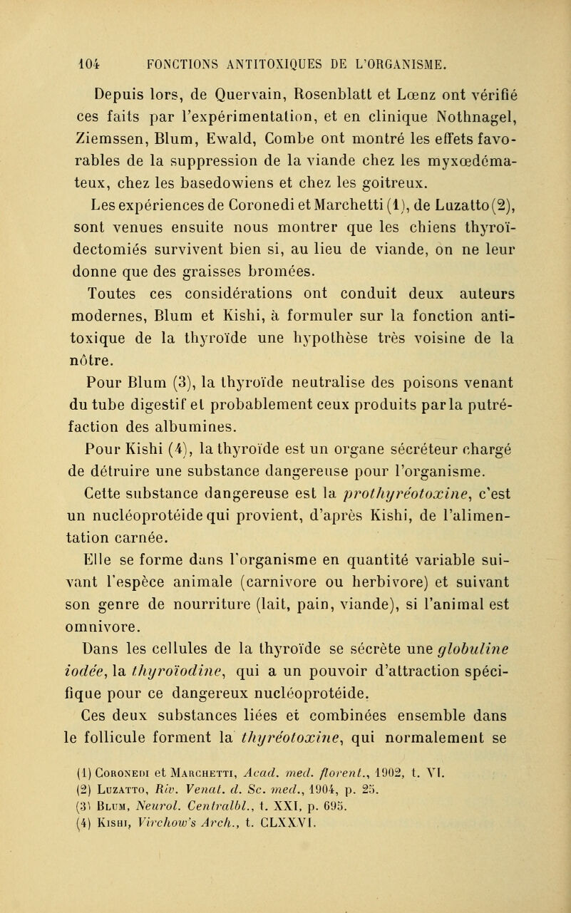 Depuis lors, de Quervain, Rosenblatt et Lœnz ont vérifié ces faits par l'expérimentation, et en clinique Nothnagel, Ziemssen, Blum, Ewald, Combe ont montré les effets favo- rables de la suppression de la viande chez les myxœdéma- teux, chez les basedowiens et chez les goitreux. Les expériences de CoronedietMarchetti(l), de Luzatto(2), sont venues ensuite nous montrer que les chiens thyroï- dectomiés survivent bien si, au lieu de viande, on ne leur donne que des graisses bromées. Toutes ces considérations ont conduit deux auteurs modernes, Blum et Kishi, à formuler sur la fonction anti- toxique de la thyroïde une hypothèse très voisine de la nôtre. Pour Blum (3), la thyroïde neutralise des poisons venant du tube digestif et probablement ceux produits parla putré- faction des albumines. Pour Kishi (4), la thyroïde est un organe sécréteur chargé de détruire une substance dangereuse pour l'organisme. Cette substance dangereuse est la prothyréotoxine, c'est un nucléoprotéide qui provient, d'après Kishi, de l'alimen- tation carnée. Elle se forme dans l'organisme en quantité variable sui- vant l'espèce animale (carnivore ou herbivore) et suivant son genre de nourriture (lait, pain, viande), si l'animal est omnivore. Dans les cellules de la thyroïde se sécrète une globuline iodée, la thyroïodine, qui a un pouvoir d'attraction spéci- fique pour ce dangereux nucléoprotéide. Ces deux substances liées et combinées ensemble dans le follicule forment la thyréotoxine, qui normalement se (1) Coronedi et Marchetti, Acad. mecl. florenL, 1902, t. VI. (2) Luzatto, Riv. Venat. d. Se. med., 1904, p. 25. (31 Blum, Neurol. CentralbL, t. XXI, p. 695. (4) Kishi, Virchow's Arcli., t. CLXXVI.