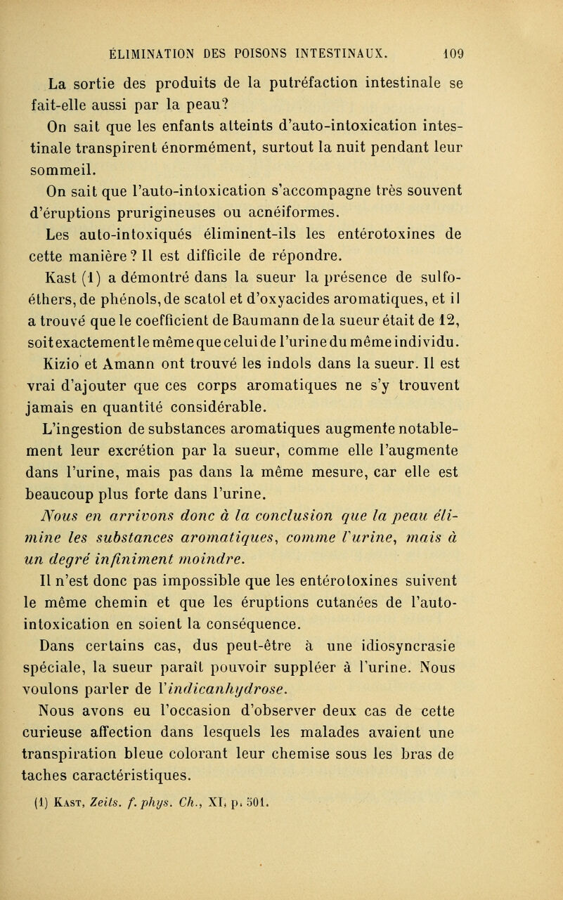 La sortie des produits de la putréfaction intestinale se fait-elle aussi par la peau? On sait que les enfants atteints d'auto-intoxication intes- tinale transpirent énormément, surtout la nuit pendant leur sommeil. On sait que l'auto-intoxication s'accompagne très souvent d'éruptions prurigineuses ou acnéiformes. Les auto-intoxiqués éliminent-ils les entérotoxines de cette manière ? Il est difficile de répondre. Kast (1) a démontré dans la sueur la présence de sulfo- éthers, de phénols,de scatol et d'oxyacides aromatiques, et il a trouvé que le coefficient deBaumanndela sueur était de 12, soit exactement le même que celui de l'urine du même individu. Kizio et Amann ont trouvé les indols dans la sueur. Il est vrai d'ajouter que ces corps aromatiques ne s'y trouvent jamais en quantité considérable. L'ingestion de substances aromatiques augmente notable- ment leur excrétion par la sueur, comme elle l'augmente dans l'urine, mais pas dans la même mesure, car elle est beaucoup plus forte dans l'urine. Nous en arrivons donc à la conclusion que la peau éli- mine les substances aromatiques, comme l'urine, mais à un degré infiniment moindre. Il n'est donc pas impossible que les entérotoxines suivent le même chemin et que les éruptions cutanées de l'auto- intoxication en soient la conséquence. Dans certains cas, dus peut-être à une idiosyncrasie spéciale, la sueur paraît pouvoir suppléer à l'urine. Nous voulons parler de Yindicanhydrose. Nous avons eu l'occasion d'observer deux cas de cette curieuse affection dans lesquels les malades avaient une transpiration bleue colorant leur chemise sous les bras de taches caractéristiques. (1) Kast, Zeits. f.phys. Ch., XI, p4 501.