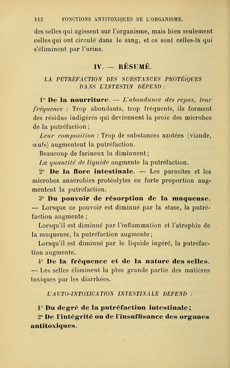 des selles qui agissent sur l'organisme, mais bien seulement celles qui ont circulé dans le sang, et ce sont celles-là qui s'éliminent par l'urine. IV. — RÉSUME. LA PUTRÉFACTION DES SUBSTANCES PROTÉÏQUES DANS L'INTESTIN DÉPEND: 1° De la nourriture. — L'abondance des repas, leur' fréquence : Trop abondants, trop fréquents, ils forment des résidus indigérés qui deviennent la proie des microbes de la putréfaction ; Leur composition : Trop de substances azotées (viande, œufs) augmentent la putréfaction. Beaucoup de farineux la diminuent ; La quantité de liquide augmente la putréfaction. 2° De la flore intestinale. — Les parasites et les microbes anaérobies protéolytes en forte proportion aug- mentent la putréfaction. 3° Du pouvoir de résorption de la muqueuse. — Lorsque ce pouvoir est diminué par la stase, la putré- faction augmente ; Lorsqu'il est diminué par l'inflammation et l'atrophie de la muqueuse, la putréfaction augmente; Lorsqu'il est diminué par le liquide ingéré, la putréfac- tion augmente. 4° De la fréquence et de la nature des selles. — Les selles éliminent la plus grande partie des matières toxiques par les diarrhées. VAUTO-INTOXICATION INTESTINALE DÉPEND : 1° Du degré de la putréfaction intestinale; 2° De l'intégrité ou de l'insuffisance des organes anti toxiques.