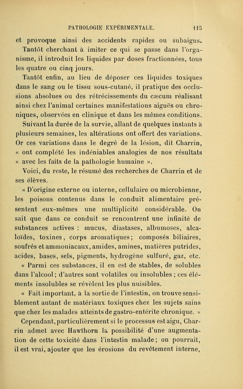 et provoque ainsi des accidents rapides ou subaigus. Tantôt cherchant à imiter ce qui se passe dans l'orga- nisme, il introduit les liquides par doses fractionnées, tous les quatre ou cinq jours. Tantôt enfin, au lieu de déposer ces liquides toxiques dans le sang ou le tissu sous-cutané, il pratique des occlu- sions absolues ou des rétrécissements du caecum réalisant ainsi chez l'animal certaines manifestations aiguës ou chro- niques, observées en clinique et dans les mêmes conditions. Suivant la durée de la survie, allant de quelques instants à plusieurs semaines, les altérations ont offert des variations. Or ces variations dans le degré de la lésion, dit Charrin, « ont complété les indéniables analogies de nos résultats « avec les faits de la pathologie humaine ». Voici, du reste, le résumé des recherches de Charrin et de ses élèves. « D'origine externe ou interne, cellulaire ou microbienne, les poisons contenus dans le conduit alimentaire pré- sentent eux-mêmes une multiplicité considérable. On sait que dans ce conduit se rencontrent une infinité de substances actives : mucus, diastases, albumoses, alca- loïdes, toxines, corps aromatiques; composés biliaires, soufrés et ammoniacaux, amides, aminés, matières putrides, acides, bases, sels, pigments, hydrogène sulfuré, gaz, etc. « Parmi ces substances, il en est de stables, de solubles dans l'alcool; d'autres sont volatiles ou insolubles ; ces élé- ments insolubles se révèlent les plus nuisibles. « Fait important, à la sortie de l'intestin, on trouve sensi- blement autant de matériaux toxiques chez les sujets sains que chez les malades atteints de gastro-entérite chronique. » Cependant, particulièrement si le processus est aigu, Char- rin admet avec Hawthorn la possibilité d'une augmenta- tion de cette toxicité dans l'intestin malade ; on pourrait, il est vrai, ajouter que les érosions du revêtement interne,