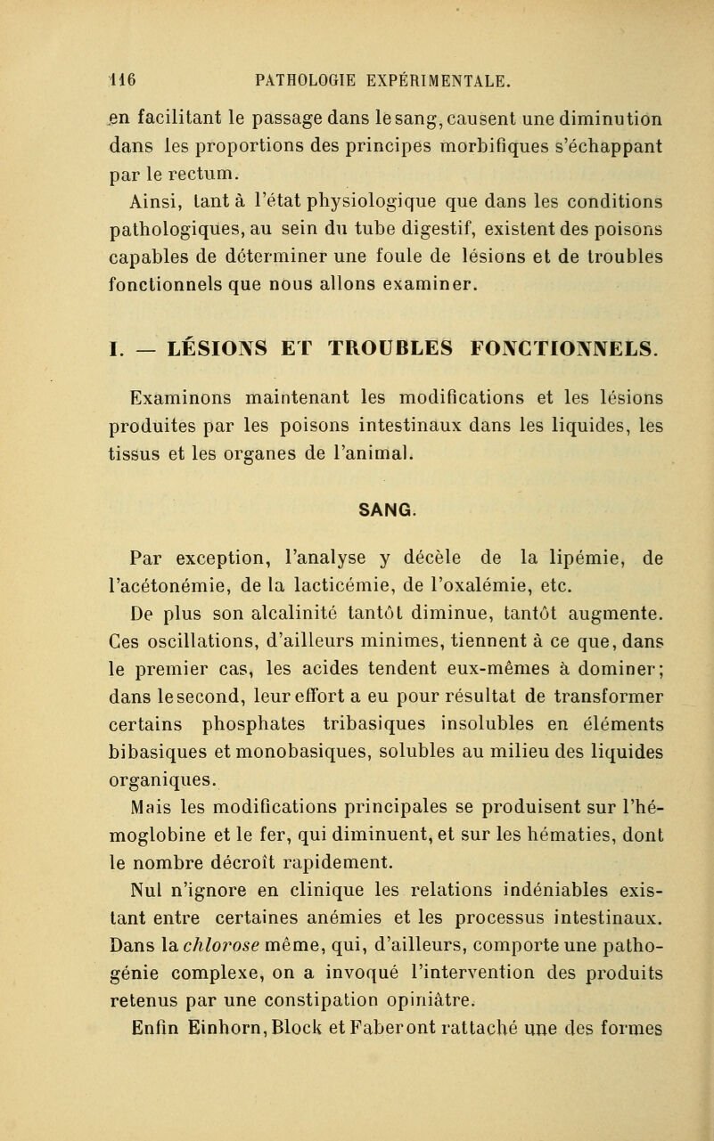 en facilitant le passage dans le sang, causent une diminution dans les proportions des principes morbifiques s'échappant par le rectum. Ainsi, tant à l'état physiologique que dans les conditions pathologiques, au sein du tube digestif, existent des poisons capables de déterminer une foule de lésions et de troubles fonctionnels que nous allons examiner. I. — LÉSIONS ET TROUBLES FONCTIONNELS. Examinons maintenant les modifications et les lésions produites par les poisons intestinaux dans les liquides, les tissus et les organes de l'animal. SANG. Par exception, l'analyse y décèle de la lipémie, de l'acétonémie, de la lacticémie, de l'oxalémie, etc. De plus son alcalinité tantôt diminue, tantôt augmente. Ces oscillations, d'ailleurs minimes, tiennent à ce que, dans le premier cas, les acides tendent eux-mêmes à dominer; dans le second, leur effort a eu pour résultat de transformer certains phosphates tribasiques insolubles en éléments bibasiques et monobasiques, solubles au milieu des liquides organiques. Mais les modifications principales se produisent sur l'hé- moglobine et le fer, qui diminuent, et sur les hématies, dont le nombre décroît rapidement. Nul n'ignore en clinique les relations indéniables exis- tant entre certaines anémies et les processus intestinaux. Dans la chlorose même, qui, d'ailleurs, comporte une patho- génie complexe, on a invoqué l'intervention des produits retenus par une constipation opiniâtre. Enfin Einhorn,Block et Faberont rattaché une des formes