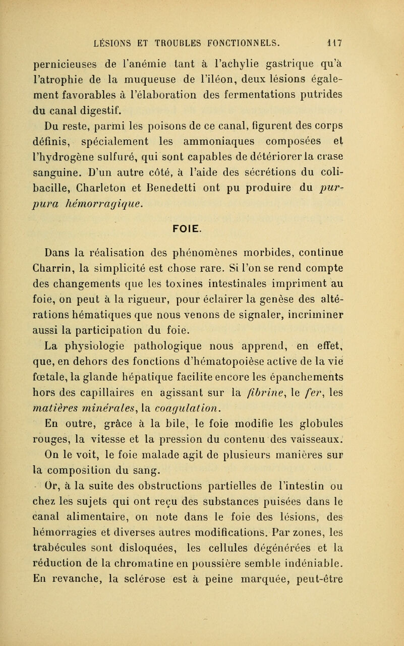pernicieuses de l'anémie tant à l'achylie gastrique qu'à l'atrophie de la muqueuse de l'iléon, deux lésions égale- ment favorables à l'élaboration des fermentations putrides du canal digestif. Du reste, parmi les poisons de ce canal, figurent des corps définis, spécialement les ammoniaques composées et l'hydrogène sulfuré, qui sont capables de détériorer la crase sanguine. D'un autre côté, à l'aide des sécrétions du coli- bacille, Gharleton et Benedetti ont pu produire du pur^ pura hémorragique. FOIE. Dans la réalisation des phénomènes morbides, continue Charrin, la simplicité est chose rare. Si l'on se rend compte des changements que les toxines intestinales impriment au foie, on peut à la rigueur, pour éclairer la genèse des alté- rations hématiques que nous venons de signaler, incriminer aussi la participation du foie. La physiologie pathologique nous apprend, en effet, que, en dehors des fonctions d'hématopoièse active de la vie fœtale, la glande hépatique facilite encore les épanchements hors des capillaires en agissant sur la fibrine, le fer, les matières minérales, la coagulation. En outre, grâce à la bile, le foie modifie les globules rouges, la vitesse et la pression du contenu des vaisseaux. On le voit, le foie malade agit de plusieurs manières sur la composition du sang. Or, à la suite des obstructions partielles de l'intestin ou chez les sujets qui ont reçu des substances puisées dans le canal alimentaire, on note dans le foie des lésions, des hémorragies et diverses autres modifications. Par zones, les trabécules sont disloquées, les cellules dégénérées et la réduction de la chromatine en poussière semble indéniable. En revanche, la sclérose est à peine marquée, peut-être