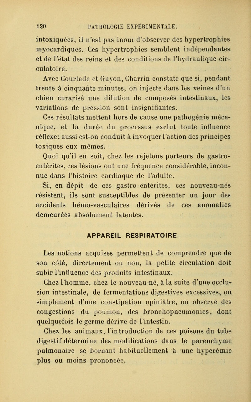 intoxiquées, il n'est pas inouï d'observer des hypertrophies myocardiques. Ces hypertrophies semblent indépendantes et de l'état des reins et des conditions de l'hydraulique cir- culatoire. Avec Courtade et Guyon, Gharrin constate que si, pendant trente à cinquante minutes, on injecte dans les veines d'un chien curarisé une dilution de composés intestinaux, les variations de pression sont insignifiantes. Ces résultats mettent hors de cause une pathogénie méca- nique, et la durée du processus exclut toute influence réflexe; aussi est-on conduit à invoquer l'action des principes toxiques eux-mêmes. Quoi qu'il en soit, chez les rejetons porteurs de gastro- entérites, ces lésions ont une fréquence considérable, incon- nue dans l'histoire cardiaque de l'adulte. Si, en dépit de ces gastro-entérites, ces nouveau-nés résistent, ils sont susceptibles de présenter un jour des accidents hémo-vasculaires dérivés de ces anomalies demeurées absolument latentes. APPAREIL RESPIRATOIRE. Les notions acquises permettent de comprendre que de son côté, directement ou non, la petite circulation doit subir l'influence des produits intestinaux. Chez l'homme, chez le nouveau-né, à la suite d'une occlu- sion intestinale, de fermentations digestives excessives, ou simplement d'une constipation opiniâtre, on observe des congestions du poumon, des bronchopneumonies, dont quelquefois le germe dérive de l'intestin. Chez les animaux, l'introduction de ces poisons du tube digestif détermine des modifications dans le parenchyme pulmonaire se bornant habituellement à une hyperémie plus ou moins prononcée.