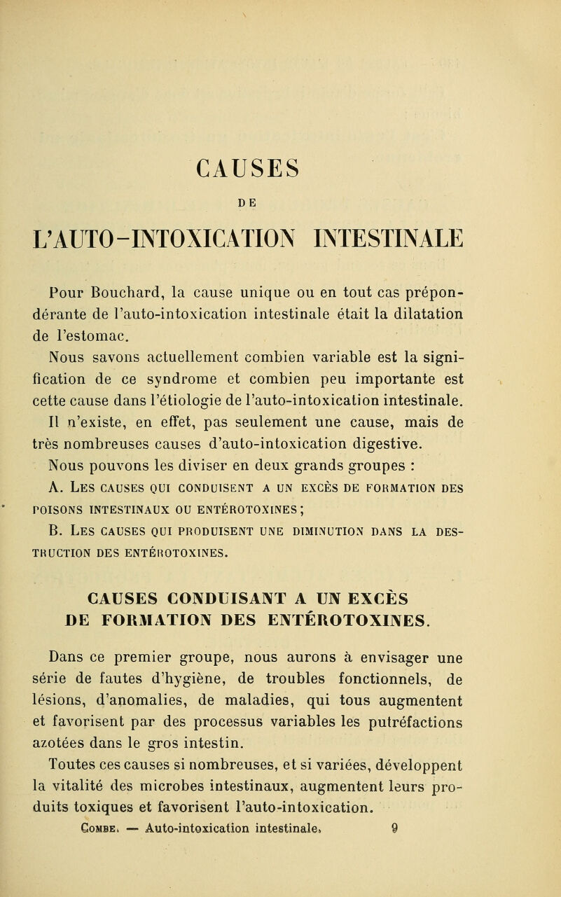 CAUSES DE L'AUTO-INTOXICATION INTESTINALE Pour Bouchard, la cause unique ou en tout cas prépon- dérante de l'auto-intoxication intestinale était la dilatation de l'estomac. Nous savons actuellement combien variable est la signi- fication de ce syndrome et combien peu importante est cette cause dans l'étiologie de l'auto-intoxication intestinale. Il n'existe, en effet, pas seulement une cause, mais de très nombreuses causes d'auto-intoxication digestive. Nous pouvons les diviser en deux grands groupes : A. Les causes qui conduisent a un excès de formation des poisons intestinaux ou entérotoxines; B. Les causes qui produisent une diminution dans la des- truction DES ENTÉROTOXINES. CAUSES CONDUISANT A UN EXCÈS DE FORMATION DES ENTÉUOTOXINES. Dans ce premier groupe, nous aurons à envisager une série de fautes d'hygiène, de troubles fonctionnels, de lésions, d'anomalies, de maladies, qui tous augmentent et favorisent par des processus variables les putréfactions azotées dans le gros intestin. Toutes ces causes si nombreuses, et si variées, développent la vitalité des microbes intestinaux, augmentent leurs pro- duits toxiques et favorisent l'auto-intoxication. Combe» — Auto-intoxication intestinale. 9