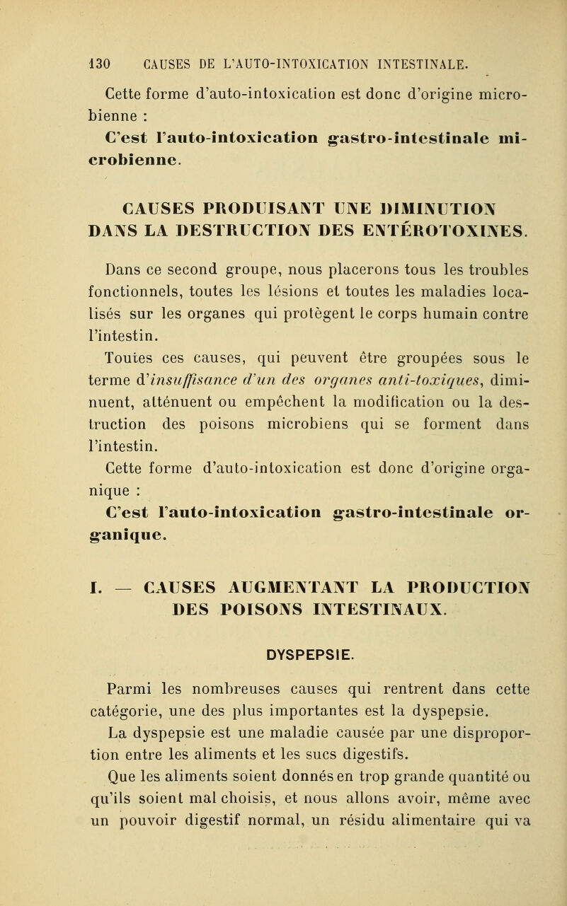 Cette forme d'auto-intoxication est donc d'origine micro- bienne : C'est Fauto-intoxication gastro-intestinale mi- crobienne. CAUSES PRODUISANT UNE DIMINUTION DANS LA DESTRUCTION DES ENTÉROTOXINES. Dans ce second groupe, nous placerons tous les troubles fonctionnels, toutes les lésions et toutes les maladies loca- lisés sur les organes qui protègent le corps humain contre l'intestin. Toutes ces causes, qui peuvent être groupées sous le terme (¥insuffisance d'un des organes anti-toxiques, dimi- nuent, atténuent ou empêchent la modification ou la des- truction des poisons microbiens qui se forment dans l'intestin. Cette forme d'auto-inloxication est donc d'origine orga- nique : C'est l'auto-intoxication gastro-intestinale or- ganique. I. — CAUSES AUGMENTANT LA PRODUCTION DES POISONS INTESTINAUX. DYSPEPSIE. Parmi les nombreuses causes qui rentrent dans cette catégorie, une des plus importantes est la dyspepsie. La dyspepsie est une maladie causée par une dispropor- tion entre les aliments et les sucs digestifs. Que les aliments soient donnés en trop grande quantité ou qu'ils soient mal choisis, et nous allons avoir, même avec un pouvoir digestif normal, un résidu alimentaire qui va