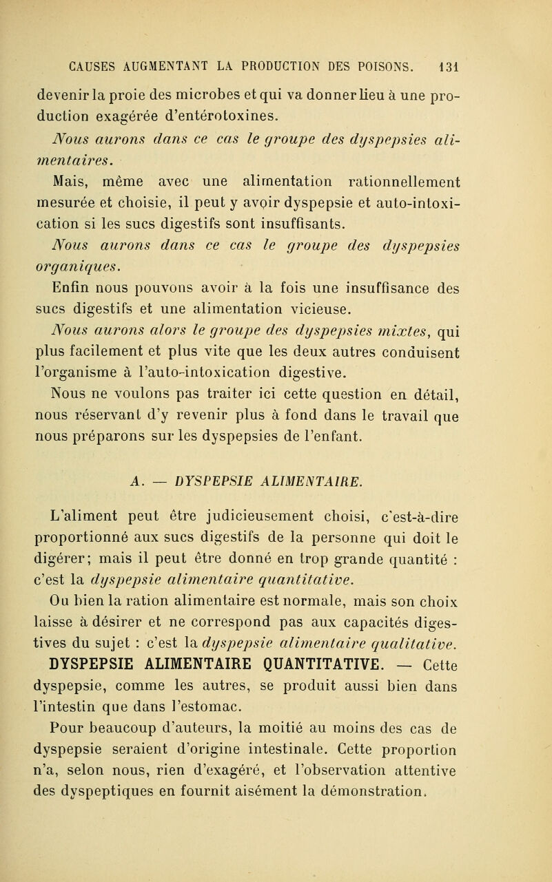 devenir la proie des microbes et qui va donner lieu à une pro- duction exagérée d'entérotoxines. Nous aurons dans ce cas le groupe des dyspepsies ali- mentaires. Mais, même avec une alimentation rationnellement mesurée et choisie, il peut y avoir dyspepsie et auto-intoxi- cation si les sucs digestifs sont insuffisants. Nous aurons dans ce cas le groupe des dyspepsies orgaîiiques. Enfin nous pouvons avoir à la fois une insuffisance des sucs digestifs et une alimentation vicieuse. Nous aurons alors le groupe des dyspepsies mixtes, qui plus facilement et plus vite que les deux autres conduisent l'organisme à l'auto-intoxication digestive. Nous ne voulons pas traiter ici cette question en détail, nous réservant d'y revenir plus à fond dans le travail que nous préparons sur les dyspepsies de l'enfant. A. — DYSPEPSIE ALIMENTAIRE. L'aliment peut être judicieusement choisi, c'est-à-dire proportionné aux sucs digestifs de la personne qui doit le digérer; mais il peut être donné en trop grande quantité : c'est la dyspepsie alimentaire quantitative. Ou bien la ration alimentaire est normale, mais son choix laisse à désirer et ne correspond pas aux capacités diges- tives du sujet : c'est la dyspepsie alimentaire qualitative. DYSPEPSIE ALIMENTAIRE QUANTITATIVE. — Cette dyspepsie, comme les autres, se produit aussi bien dans l'intestin que dans l'estomac. Pour beaucoup d'auteurs, la moitié au moins des cas de dyspepsie seraient d'origine intestinale. Cette proportion n'a, selon nous, rien d'exagéré, et l'observation attentive des dyspeptiques en fournit aisément la démonstration.
