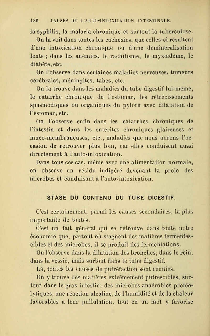 la syphilis, la malaria chronique et surtout la tuberculose. On la voit dans toutes les cachexies, que celles-ci résultent d'une intoxication chronique ou d'une déminéralisation lente ; dans les anémies, le rachitisme, le myxœdème, le diabète, etc. On l'observe dans certaines maladies nerveuses, tumeurs cérébrales, méningites, tabès, etc. On la trouve dans les maladies du tube digestif lui-même, le catarrhe chronique de l'estomac, les rétrécissements spasmodiques ou organiques du pylore avec dilatation de l'estomac, etc. On l'observe enfin dans les calarrhes chroniques de l'intestin et dans les entérites chroniques glaireuses et muco-membraneuses, etc., maladies que nous aurons l'oc- casion de retrouver plus loin, car elles conduisent aussi directement à l'auto-intoxication. Dans tous ces cas, même avec une alimentation normale, on observe un résidu indigéré devenant la proie des microbes et conduisant à l'auto-intoxication. STASE DU CONTENU DU TUBE DIGESTIF. C'est certainement, parmi les causes secondaires, la plus importante de toutes. C'est un fait général qui se retrouve dans toute notre économie que, partout où stagnent des matières fermentes- cibles et des microbes, il se produit des fermentations. On l'observe dans la dilatation des bronches, dans le rein, dans la vessie, mais surtout dans le tube digestif. Là, toutes les causes de putréfaction sont réunies. On y trouve des matières extrêmement putrescibles, sur- tout dans le gros intestin, des microbes anaérobies protéo- lytiques, une réaction alcaline, de l'humidité et de la chaleur favorables à leur pullulation, tout en un mot y favorise