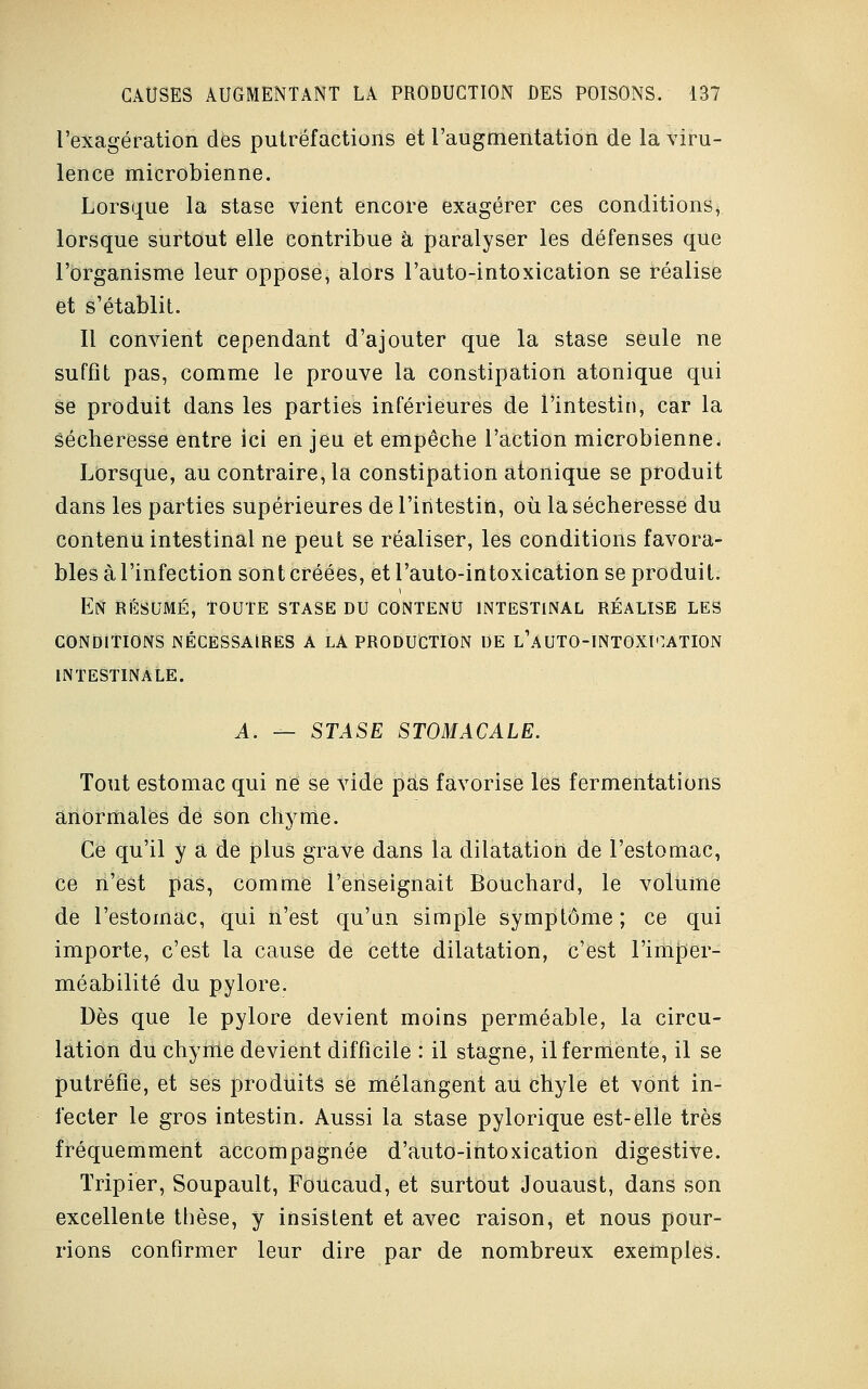 l'exagération des putréfactions et l'augmentation de la viru- lence microbienne. Lorsque la stase vient encore exagérer ces conditions, lorsque surtout elle contribue à paralyser les défenses que l'organisme leur oppose, alors l'atito-intoxication se réalise et s'établit. Il convient cependant d'ajouter que la stase seule ne suffit pas, comme le prouve la constipation atonique qui se produit dans les parties inférieures de l'intestin, car la sécheresse entre ici en jeu et empêche l'action microbienne. Lorsque, au contraire, la constipation atonique se produit dans les parties supérieures de l'intestin, où la sécheresse du contenu intestinal ne peut se réaliser, les conditions favora- bles à l'infection sont créées, et l'auto-intoxication se produit. En résumé, toute stase du contenu intestinal réalise les CONDITIONS NÉCESSAIRES A LA PRODUCTION DE l'aUTO-INTOXI^ATION INTESTINALE. A. — STASE STOMACALE. Tout estomac qui ne se vide pas favorise les fermentations anormales de son chyme. Ce qu'il y a de plus grave dans la dilatation de l'estomac, ce n'est pas, comme l'enseignait Bouchard, le volume de l'estomac, qui n'est qu'un simple symptôme; ce qui importe, c'est la cause de cette dilatation, c'est l'imper- méabilité du pylore. Dès que le pylore devient moins perméable, la circu- lation du chyme devient difficile : il stagne, il fermente, il se putréfie, et ses produits se mélangent au chyle et vont in- fecter le gros intestin. Aussi la stase pylorique est-elle très fréquemment accompagnée d'auto-intoxication digestive. Tripier, Soupault, Foucaud, et surtout Jouaust, dans son excellente thèse, y insistent et avec raison, et nous pour- rions confirmer leur dire par de nombreux exemples.