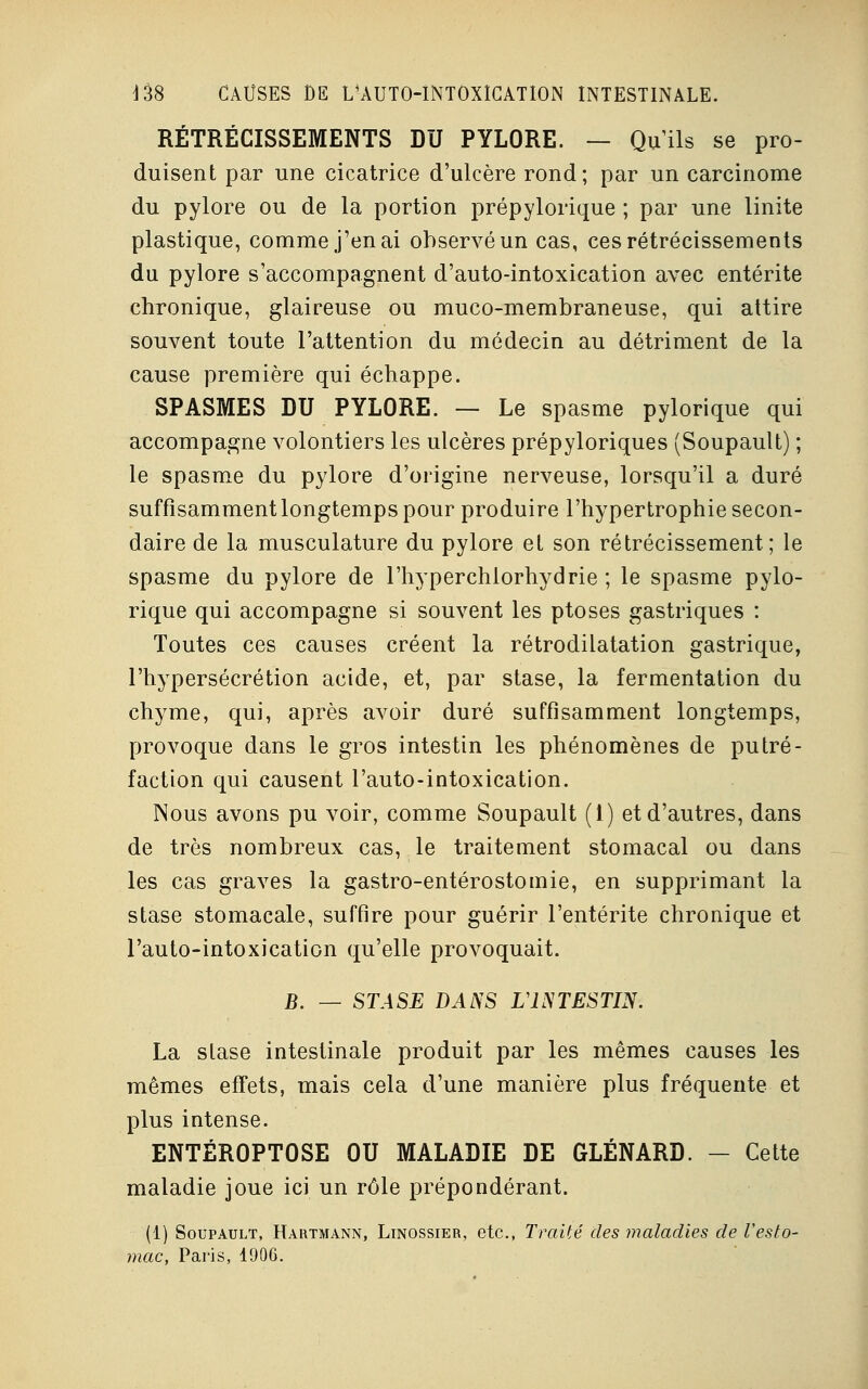 RÉTRÉCISSEMENTS DU PYLORE. — Qu'ils se pro- duisent par une cicatrice d'ulcère rond; par un carcinome du pylore ou de la portion prépylorique ; par une linite plastique, comme j'en ai observé un cas, ces rétrécissements du pylore s'accompagnent d'auto-intoxication avec entérite chronique, glaireuse ou muco-membraneuse, qui attire souvent toute l'attention du médecin au détriment de la cause première qui échappe. SPASMES DU PYLORE. — Le spasme pylorique qui accompagne volontiers les ulcères prépyloriques (Soupault) ; le spasme du pylore d'origine nerveuse, lorsqu'il a duré suffisamment longtemps pour produire l'hypertrophie secon- daire de la musculature du pylore et son rétrécissement; le spasme du pylore de l'hyperchlorhydrie ; le spasme pylo- rique qui accompagne si souvent les ptôses gastriques : Toutes ces causes créent la rétrodilatation gastrique, l'hypersécrétion acide, et, par stase, la fermentation du chyme, qui, après avoir duré suffisamment longtemps, provoque dans le gros intestin les phénomènes de putré- faction qui causent l'auto-intoxication. Nous avons pu voir, comme Soupault (1) et d'autres, dans de très nombreux cas, le traitement stomacal ou dans les cas graves la gastro-entérostomie, en supprimant la stase stomacale, suffire pour guérir l'entérite chronique et l'auto-intoxication qu'elle provoquait. JB. — STASE DANS L'INTESTIN. La stase intestinale produit par les mêmes causes les mêmes effets, mais cela d'une manière plus fréquente et plus intense. ENTÉROPTOSE OU MALADIE DE GLÉNARD. - Cette maladie joue ici un rôle prépondérant. (1) Soupault, Hartmann, Linossier, etc., Traité des maladies de l'esto- mac, Paris, 1906.