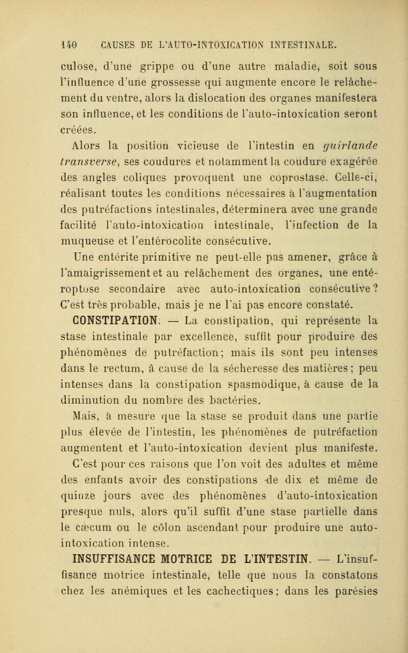 culose, d'une grippe ou d'une autre maladie, soit sous l'influence d'une grossesse qui augmente encore le relâche- ment du ventre, alors la dislocation des organes manifestera son influence, et les conditions de l'auto-intoxication seront créées. Alors la position vicieuse de l'intestin en guirlande transverse, ses coudures et notamment la coudure exagérée des angles coliques provoquent une coprostase. Celle-ci, réalisant toutes les conditions nécessaires à l'augmentation des putréfactions intestinales, déterminera avec une grande facilité l'auto-intoxication intestinale, l'infection de la muqueuse et l'entérocolite consécutive. Une entérite primitive ne peut-elle pas amener, grâce à l'amaigrissement et au relâchement des organes, une enté- roptose secondaire avec auto-intoxication consécutive? C'est très probable, mais je ne l'ai pas encore constaté. CONSTIPATION. — La constipation, qui représente la stase intestinale par excellence, suffît pour produire des phénomènes de putréfaction; mais ils sont peu intenses dans le rectum, à cause de la sécheresse des matières; peu intenses dans la constipation spasmodique, à cause de la diminution du nombre des bactéries. Mais, à mesure que la stase se produit dans une partie plus élevée de l'intestin, les phénomènes de putréfaction augmentent et l'auto-intoxication devient plus manifeste. C'est pour ces raisons que l'on voit des adultes et même des enfants avoir des constipations -de dix et même de quinze jours avec des phénomènes d'auto-intoxication presque nuls, alors qu'il suffit d'une stase partielle dans le csecum ou le côlon ascendant pour produire une auto- intoxication intense. INSUFFISANCE MOTRICE DE L'INTESTIN. — L'insuf- fisance motrice intestinale, telle que nous la constatons chez les anémiques et les cachectiques ; dans les parésies