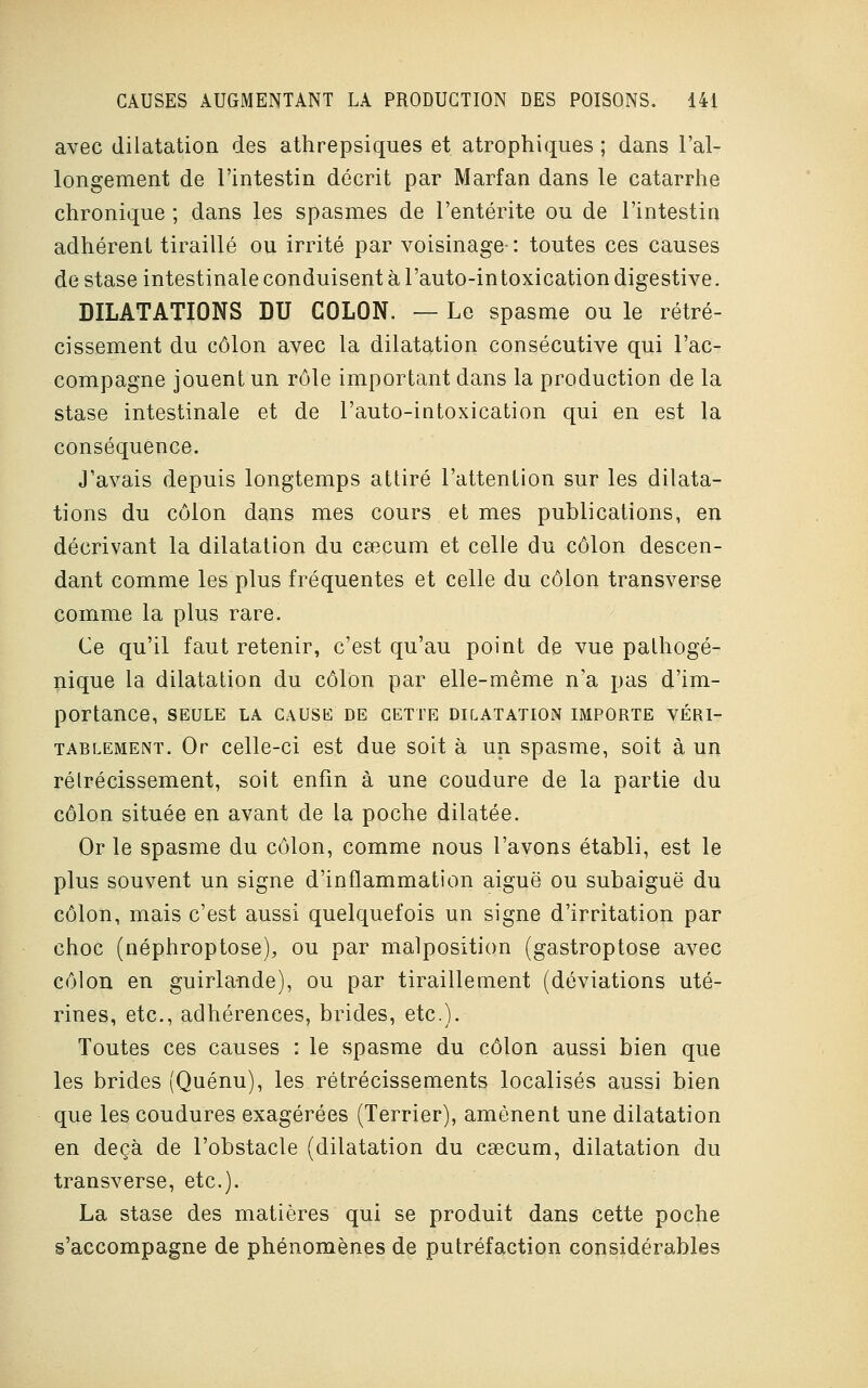 avec dilatation des athrepsiques et atrophiques ; dans l'al- longement de l'intestin décrit par Marfan dans le catarrhe chronique ; dans les spasmes de l'entérite ou de l'intestin adhérent tiraillé ou irrité par voisinage- : toutes ces causes de stase intestinale conduisent à l'auto-intoxication digestive. DILATATIONS DU COLON. — Le spasme ou le rétré- cissement du côlon avec la dilatation consécutive qui l'ac- compagne jouent un rôle important dans la production de la stase intestinale et de l'auto-intoxication qui en est la conséquence. J'avais depuis longtemps attiré l'attention sur les dilata- tions du côlon dans mes cours et mes publications, en décrivant la dilatation du csecum et celle du côlon descen- dant comme les plus fréquentes et celle du côlon transverse comme la plus rare. Ce qu'il faut retenir, c'est qu'au point de vue palhogé- nique la dilatation du côlon par elle-même n'a pas d'im- portance, SEULE LA CAUSE DE CETTE DILATATION IMPORTE VÉRI- TABLEMENT. Or celle-ci est due soit à un spasme, soit à un rélrécissement, soit enfin à une coudure de la partie du côlon située en avant de la poche dilatée. Or le spasme du côlon, comme nous l'avons établi, est le plus souvent un signe d'inflammation aiguë ou subaiguë du côlon, mais c'est aussi quelquefois un signe d'irritation par choc (néphroptose), ou par malposition (gastroptose avec côlon en guirlande), ou par tiraillement (déviations uté- rines, etc., adhérences, brides, etc.). Toutes ces causes : le spasme du côlon aussi bien que les brides (Quénu), les rétrécissements localisés aussi bien que les coudures exagérées (Terrier), amènent une dilatation en deçà de l'obstacle (dilatation du csecum, dilatation du transverse, etc.). La stase des matières qui se produit dans cette poche s'accompagne de phénomènes de putréfaction considérables