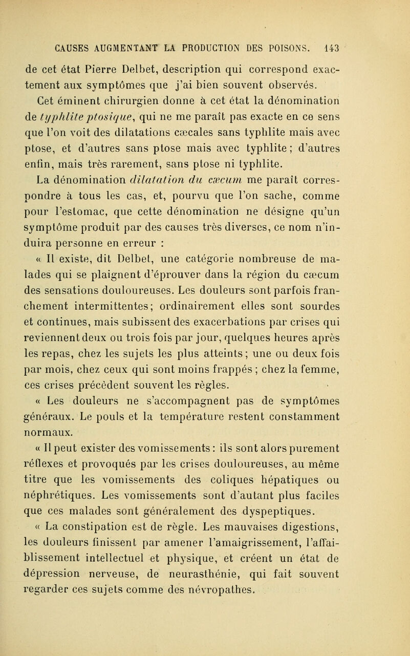 de cet état Pierre Delbet, description qui correspond exac- tement aux symptômes que j'ai bien souvent observés. Cet éminent chirurgien donne à cet état la dénomination de typhlite ptosique, qui ne me paraît pas exacte en ce sens que l'on voit des dilatations caecales sans typhlite mais avec ptôse, et d'autres sans ptôse mais avec typhlite; d'autres enfin, mais très rarement, sans ptôse ni typhlite. La dénomination dilatation du csRcum me paraît corres- pondre à tous les cas, et, pourvu que l'on sache, comme pour l'estomac, que cette dénomination ne désigne qu'un symptôme produit par des causes très diverses, ce nom n'in- duira personne en erreur : « Il existe, dit Delbet, une catégorie nombreuse de ma- lades qui se plaignent d'éprouver dans la région du cœcum des sensations douloureuses. Les douleurs sont parfois fran- chement intermittentes; ordinairement elles sont sourdes et continues, mais subissent des exacerbations par crises qui reviennent deux ou trois fois par jour, quelques heures après les repas, chez les sujets les plus atteints; une ou deux fois par mois, chez ceux qui sont moins frappés ; chez la femme, ces crises précèdent souvent les règles. « Les douleurs ne s'accompagnent pas de symptômes généraux. Le pouls et la température restent constamment normaux. « Il peut exister des vomissements: ils sont alors purement réflexes et provoqués par les crises douloureuses, au même titre que les vomissements des coliques hépatiques ou néphrétiques. Les vomissements sont d'autant plus faciles que ces malades sont généralement des dyspeptiques. « La constipation est de règle. Les mauvaises digestions, les douleurs finissent par amener l'amaigrissement, l'affai- blissement intellectuel et physique, et créent un état de dépression nerveuse, de neurasthénie, qui fait souvent regarder ces sujets comme des névropathes.