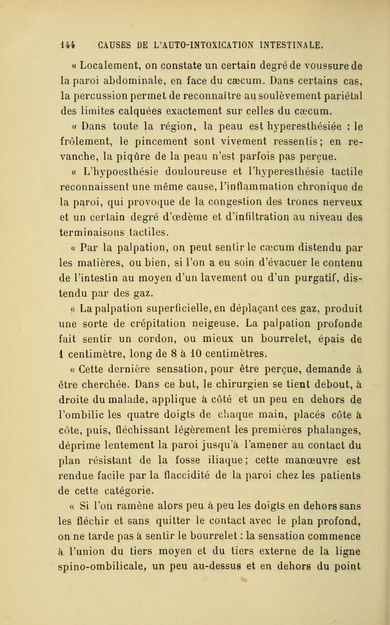 « Localement, on constate un certain degré de voussure de la paroi abdominale, en face du caecum. Dans certains cas, la percussion permet de reconnaître au soulèvement pariétal des limites calquées exactement sur celles du csecum. « Dans toute la région, la peau est hyperesthésiée : le frôlement, le pincement sont vivement ressentis; en re- vanche, la piqûre de la peau n'est parfois pas perçue. « L'hypoesthésie douloureuse et l'hyperesthésie tactile reconnaissent une même cause, l'inflammation chronique de la paroi, qui provoque de la congestion des troncs nerveux et un certain degré d'oedème et d'infiltration au niveau des terminaisons tactiles. « Par la palpation, on peut sentir le csecum distendu par les matières, ou bien, si l'on a eu soin d'évacuer le contenu de l'intestin au moyen d'un lavement ou d'un purgatif, dis- tendu par des gaz. « La palpation superficielle, en déplaçant ces gaz, produit une sorte de crépitation neigeuse. La palpation profonde fait sentir un cordon, ou mieux un bourrelet, épais de 1 centimètre, long de 8 à 10 centimètres. « Cette dernière sensation, pour être perçue, demande à être cherchée. Dans ce but, le chirurgien se tient debout, à, droite du malade, applique à côté et un peu en dehors de l'ombilic les quatre doigts de chaque main, placés côte à côte, puis, fléchissant légèrement les premières phalanges, déprime lentement la paroi jusqu'à l'amener au contact du plan résistant de la fosse iliaque ; cette manœuvre est rendue facile par la flaccidité de la paroi chez les patients de cette catégorie. « Si l'on ramène alors peu à peu les doigts en dehors sans les fléchir et sans quitter le contact avec le plan profond, on ne tarde pas à sentir le bourrelet : la sensation commence à l'union du tiers moyen et du tiers externe de la ligne spino-ombilicale, un peu au-dessus et en dehors du point