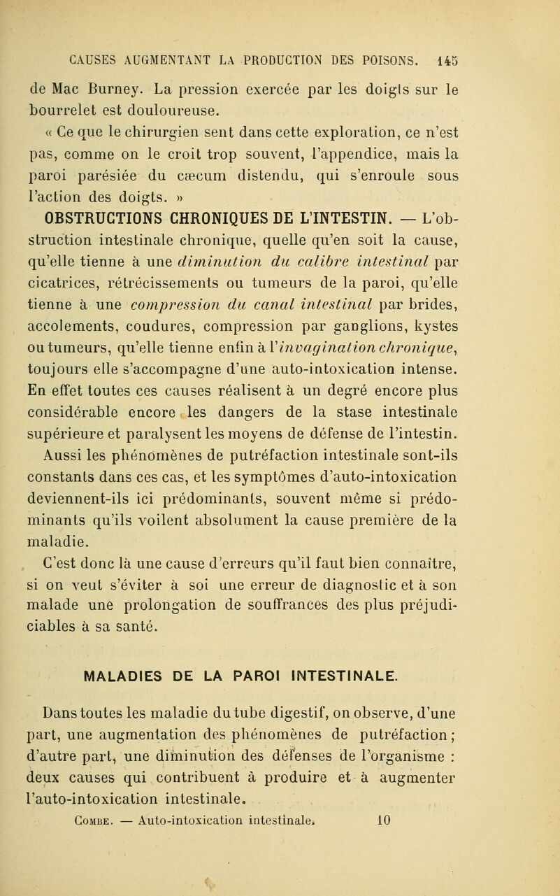 de Mac Burney. La pression exercée par les doigts sur le bourrelet est douloureuse. « Ce que le chirurgien sent dans cette exploration, ce n'est pas, comme on le croit trop souvent, l'appendice, mais la paroi parésiée du caecum distendu, qui s'enroule sous l'action des doigts. » OBSTRUCTIONS CHRONIQUES DE L'INTESTIN. — L'ob- struction intestinale chronique, quelle qu'en soit la cause, qu'elle tienne à une diminution du calibre intestinal par cicatrices, rétrécissements ou tumeurs de la paroi, qu'elle tienne à une compression du canal intestinal par brides, accolements, coudures, compression par ganglions, kystes ou tumeurs, qu'elle tienne enfin à Tinvagination chronique, toujours elle s'accompagne d'une auto-intoxication intense. En effet toutes ces causes réalisent à un degré encore plus considérable encore les dangers de la stase intestinale supérieure et paralysent les moyens de défense de l'intestin. Aussi les phénomènes de putréfaction intestinale sont-ils constants dans ces cas, et les symptômes d'auto-intoxication deviennent-ils ici prédominants, souvent même si prédo- minants qu'ils voilent absolument la cause première de la maladie. C'est donc là une cause d'erreurs qu'il faut bien connaître, si on veut s'éviter à soi une erreur de diagnostic et à son malade une prolongation de souffrances des plus préjudi- ciables à sa santé. MALADIES DE LA PAROI INTESTINALE. Dans toutes les maladie du tube digestif, on observe, d'une part, une augmentation des phénomènes de putréfaction ; d'autre part,'une diminution des défenses de l'organisme : deux causes qui contribuent à produire et à augmenter l'auto-intoxication intestinale. Combe. — Auto-intoxication intestinale* 10