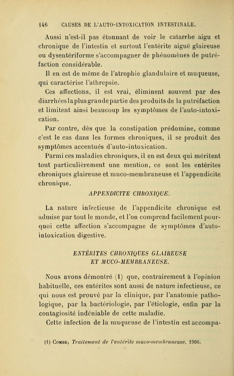 Aussi n'est-il pas étonnant de voir le catarrhe aigu et chronique de l'intestin et surtout l'entérite aiguë glaireuse ou dysentériforme s'accompagner de phénomènes de putré- faction considérable. Il en est de même de l'atrophie glandulaire et muqueuse, qui caractérise l'athrepsie. Ces affections, il est vrai, éliminent souvent par des diarrhées la plus grande partie des produits de la putréfaction et limitent ainsi beaucoup les symptômes de l'auto-intoxi- cation. Par contre, dès que la constipation prédomine, comme c'est le cas dans les formes chroniques, il se produit des symptômes accentués d'auto-intoxication. Parmi ces maladies chroniques, il en est deux qui méritent tout particulièrement une mention, ce sont les entérites chroniques glaireuse et muco-membraneuse et l'appendicite chronique. APPENDICITE CHRONIQUE. La nature infectieuse de l'appendicite chronique est admise par tout le monde, et l'on comprend facilement pour- quoi cette affection s'accompagne de symptômes d'auto- intoxication digestive. ENTÉRITES CHRONIQUES GLAIREUSE ET MUCO-MEMBRANEUSE. Nous avons démontré (1) que, contrairement à l'opinion habituelle, ces entérites sont aussi de nature infectieuse, ce qui nous est prouvé par la clinique, par l'anatomie patho- logique, par la bactériologie, par l'étiologie, enfin par la contagiosité indéniable de cette maladie. Cette infection de la muqueuse de l'intestin est accompa- (1) Combej Traitement de l'entérite muco-membraneuse, 1906s