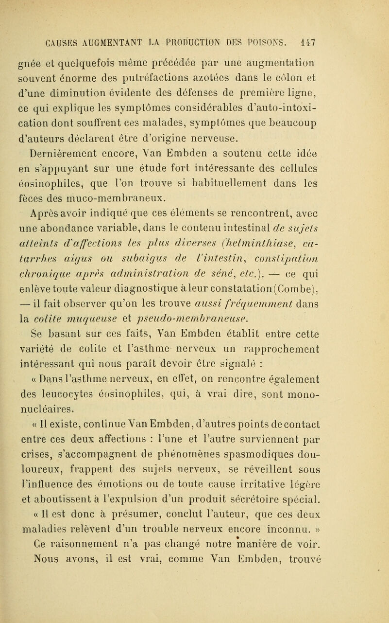 gnée et quelquefois même précédée par une augmentation souvent énorme des putréfactions azotées dans le côlon et d'une diminution évidente des défenses de première ligne, ce qui explique les symptômes considérables d'auto-intoxi- cation dont souffrent ces malades, symptômes que beaucoup d'auteurs déclarent être d'origine nerveuse. Dernièrement encore, Van Embden a soutenu cette idée en s'appuyant sur une étude fort intéressante des cellules éosinophiles, que l'on trouve si habituellement dans les fèces des muco-membraneux. Après avoir indiqué que ces éléments se rencontrent, avec une abondance variable, dans le contenu intestinal de sujets atteints iï affections les plus diverses (helminthiase, ca- tarrhes aigus ou subaigus de l'intestin, constipation chronique après administration de séné, etc.), — ce qui enlève toute valeur diagnostique à leur constatation (Combe). — il fait observer qu'on les trouve aussi fréquemment dans la colite muqueuse et pseudo-membraneuse. Se basant sur ces faits, Yan Embden établit entre cette variété de colite et l'asthme nerveux un rapprochement intéressant qui nous parait devoir être signalé : « Dans l'asthme nerveux, en effet, on rencontre également des leucocytes éosinophiles, qui, à vrai dire, sont mono- nucléaires. « Il existe, continue Van Embden, d'autres points de contact entre ces deux affections : l'une et l'autre surviennent par crises, s'accompagnent de phénomènes spasmodiques dou- loureux, frappent des sujets nerveux, se réveillent sous l'influence des émotions ou de toute cause irritative légère et aboutissent à l'expulsion d'un produit secrétaire spécial. « 11 est donc à présumer, conclut l'auteur, que ces deux maladies relèvent d'un trouble nerveux encore inconnu. » Ge raisonnement n'a pas changé notre manière de voir. Nous avons, il est vrai, comme Van Embden, trouvé